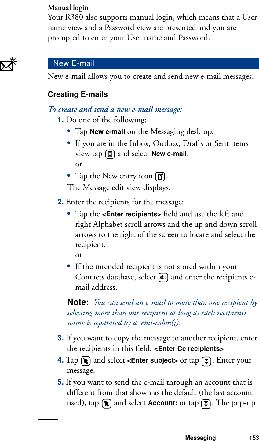 Messaging 153Manual loginYour R380 also supports manual login, which means that a User name view and a Password view are presented and you are prompted to enter your User name and Password. New e-mail allows you to create and send new e-mail messages.Creating E-mailsTo create and send a new e-mail message:1. Do one of the following:•Tap  New e-mail on the Messaging desktop.•If you are in the Inbox, Outbox, Drafts or Sent items view tap   and select New e-mail. or•Tap the New entry icon  .The Message edit view displays.2. Enter the recipients for the message:•Tap th e &lt;Enter recipients&gt; field and use the left and right Alphabet scroll arrows and the up and down scroll arrows to the right of the screen to locate and select the recipient. or•If the intended recipient is not stored within your Contacts database, select   and enter the recipients e-mail address.Note:  You can send an e-mail to more than one recipient by selecting more than one recipient as long as each recipient’s name is separated by a semi-colon(;).3. If you want to copy the message to another recipient, enter the recipients in this field: &lt;Enter Cc recipients&gt; 4. Tap   and select &lt;Enter subject&gt; or tap  . Enter your message.5. If you want to send the e-mail through an account that is different from that shown as the default (the last account used), tap   and select Account: or tap  . The pop-up New E-mailabc