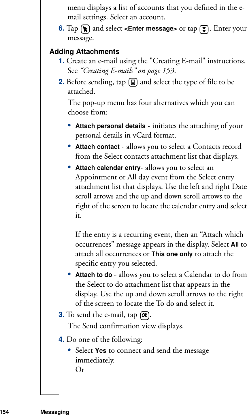 154 Messagingmenu displays a list of accounts that you defined in the e-mail settings. Select an account.6. Tap   and select &lt;Enter message&gt; or tap  . Enter your message.Adding Attachments1. Create an e-mail using the &quot;Creating E-mail&quot; instructions. See “Creating E-mails” on page 153.2. Before sending, tap   and select the type of file to be attached. The pop-up menu has four alternatives which you can choose from:•Attach personal details - initiates the attaching of your personal details in vCard format. •Attach contact - allows you to select a Contacts record from the Select contacts attachment list that displays. •Attach calendar entry- allows you to select an Appointment or All day event from the Select entry attachment list that displays. Use the left and right Date scroll arrows and the up and down scroll arrows to the right of the screen to locate the calendar entry and select it.If the entry is a recurring event, then an “Attach which occurrences” message appears in the display. Select All to attach all occurrences or This one only to attach the specific entry you selected.•Attach to do - allows you to select a Calendar to do from the Select to do attachment list that appears in the display. Use the up and down scroll arrows to the right of the screen to locate the To do and select it. 3. To send the e-mail, tap  . The Send confirmation view displays. 4. Do one of the following:•Select Yes to connect and send the message immediately.Or 