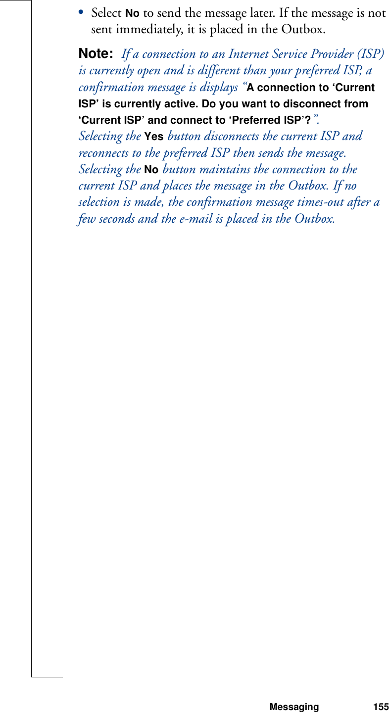 Messaging 155•Select No to send the message later. If the message is not sent immediately, it is placed in the Outbox.Note:  If a connection to an Internet Service Provider (ISP) is currently open and is different than your preferred ISP, a confirmation message is displays “A connection to ‘Current ISP’ is currently active. Do you want to disconnect from ‘Current ISP’ and connect to ‘Preferred ISP’?”. Selecting the Yes button disconnects the current ISP and reconnects to the preferred ISP then sends the message. Selecting the No button maintains the connection to the current ISP and places the message in the Outbox. If no selection is made, the confirmation message times-out after a few seconds and the e-mail is placed in the Outbox.