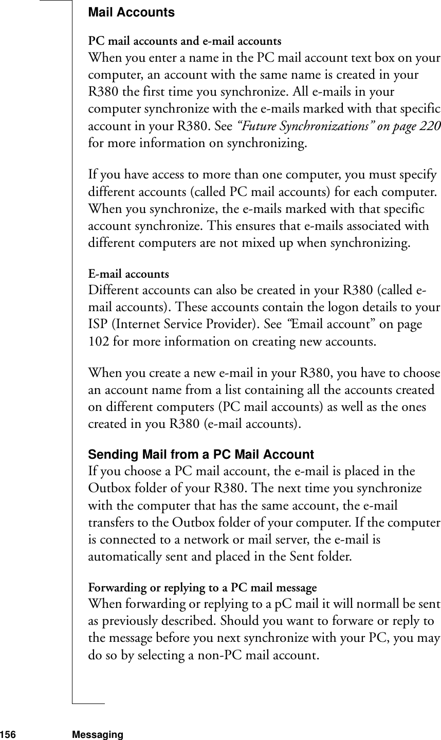 156 MessagingMail AccountsPC mail accounts and e-mail accountsWhen you enter a name in the PC mail account text box on your computer, an account with the same name is created in your R380 the first time you synchronize. All e-mails in your computer synchronize with the e-mails marked with that specific account in your R380. See “Future Synchronizations” on page 220 for more information on synchronizing.If you have access to more than one computer, you must specify  different accounts (called PC mail accounts) for each computer. When you synchronize, the e-mails marked with that specific account synchronize. This ensures that e-mails associated with different computers are not mixed up when synchronizing.E-mail accountsDifferent accounts can also be created in your R380 (called e-mail accounts). These accounts contain the logon details to your ISP (Internet Service Provider). See “Email account” on page 102 for more information on creating new accounts.When you create a new e-mail in your R380, you have to choose an account name from a list containing all the accounts created on different computers (PC mail accounts) as well as the ones created in you R380 (e-mail accounts).Sending Mail from a PC Mail AccountIf you choose a PC mail account, the e-mail is placed in the Outbox folder of your R380. The next time you synchronize with the computer that has the same account, the e-mail transfers to the Outbox folder of your computer. If the computer is connected to a network or mail server, the e-mail is automatically sent and placed in the Sent folder.Forwarding or replying to a PC mail messageWhen forwarding or replying to a pC mail it will normall be sent as previously described. Should you want to forware or reply to the message before you next synchronize with your PC, you may do so by selecting a non-PC mail account.