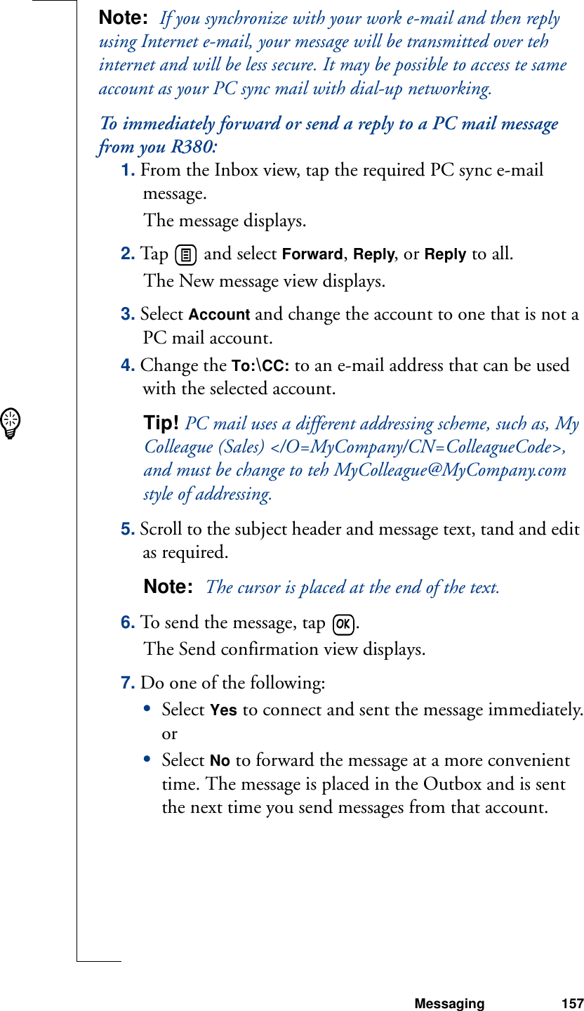 Messaging 157Note:  If you synchronize with your work e-mail and then reply using Internet e-mail, your message will be transmitted over teh internet and will be less secure. It may be possible to access te same account as your PC sync mail with dial-up networking.To immediately forward or send a reply to a PC mail message from you R380:1. From the Inbox view, tap the required PC sync e-mail message.The message displays.2. Tap   and select Forward, Reply, or Reply to all. The New message view displays.3. Select Account and change the account to one that is not a PC mail account.4. Change the To:\CC: to an e-mail address that can be used with the selected account.Tip! PC mail uses a different addressing scheme, such as, My Colleague (Sales) &lt;/O=MyCompany/CN=ColleagueCode&gt;, and must be change to teh MyColleague@MyCompany.com style of addressing.5. Scroll to the subject header and message text, tand and edit as required.Note:  The cursor is placed at the end of the text.6. To send the message, tap  .The Send confirmation view displays.7. Do one of the following:•Select Yes to connect and sent the message immediately.or•Select No to forward the message at a more convenient time. The message is placed in the Outbox and is sent the next time you send messages from that account.