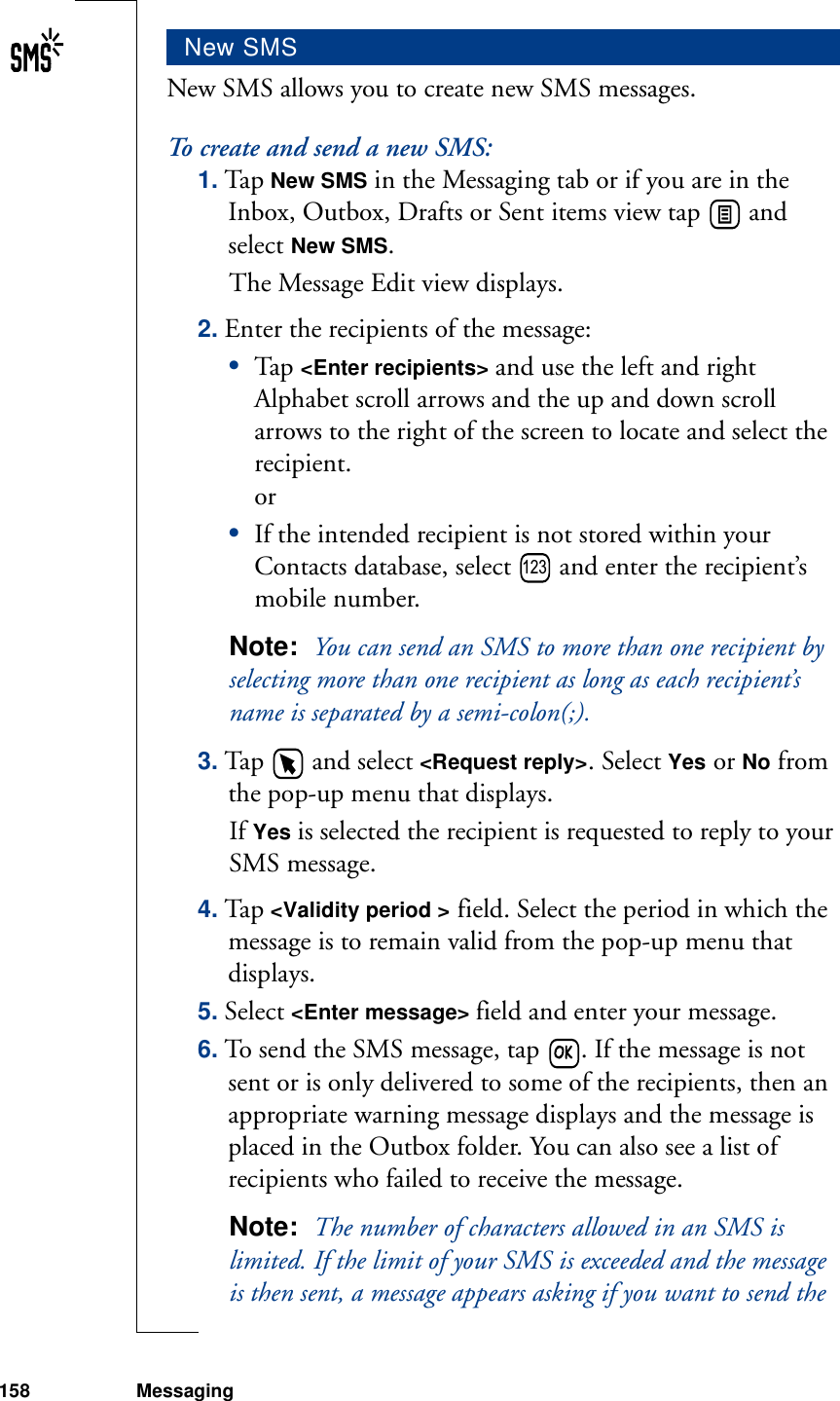 158 MessagingNew SMS allows you to create new SMS messages.To create and send a new SMS:1. Tap New SMS in the Messaging tab or if you are in the Inbox, Outbox, Drafts or Sent items view tap   and select New SMS. The Message Edit view displays.2. Enter the recipients of the message:•Tap  &lt;Enter recipients&gt; and use the left and right Alphabet scroll arrows and the up and down scroll arrows to the right of the screen to locate and select the recipient. or•If the intended recipient is not stored within your Contacts database, select   and enter the recipient’s mobile number.Note:  You can send an SMS to more than one recipient by selecting more than one recipient as long as each recipient’s name is separated by a semi-colon(;).3. Tap   and select &lt;Request reply&gt;. Select Yes or No from the pop-up menu that displays.If Yes is selected the recipient is requested to reply to your SMS message.4. Tap &lt;Validity period &gt; field. Select the period in which the message is to remain valid from the pop-up menu that displays.5. Select &lt;Enter message&gt; field and enter your message.6. To send the SMS message, tap  . If the message is not sent or is only delivered to some of the recipients, then an appropriate warning message displays and the message is placed in the Outbox folder. You can also see a list of recipients who failed to receive the message.Note:  The number of characters allowed in an SMS is limited. If the limit of your SMS is exceeded and the message is then sent, a message appears asking if you want to send the New SMS123