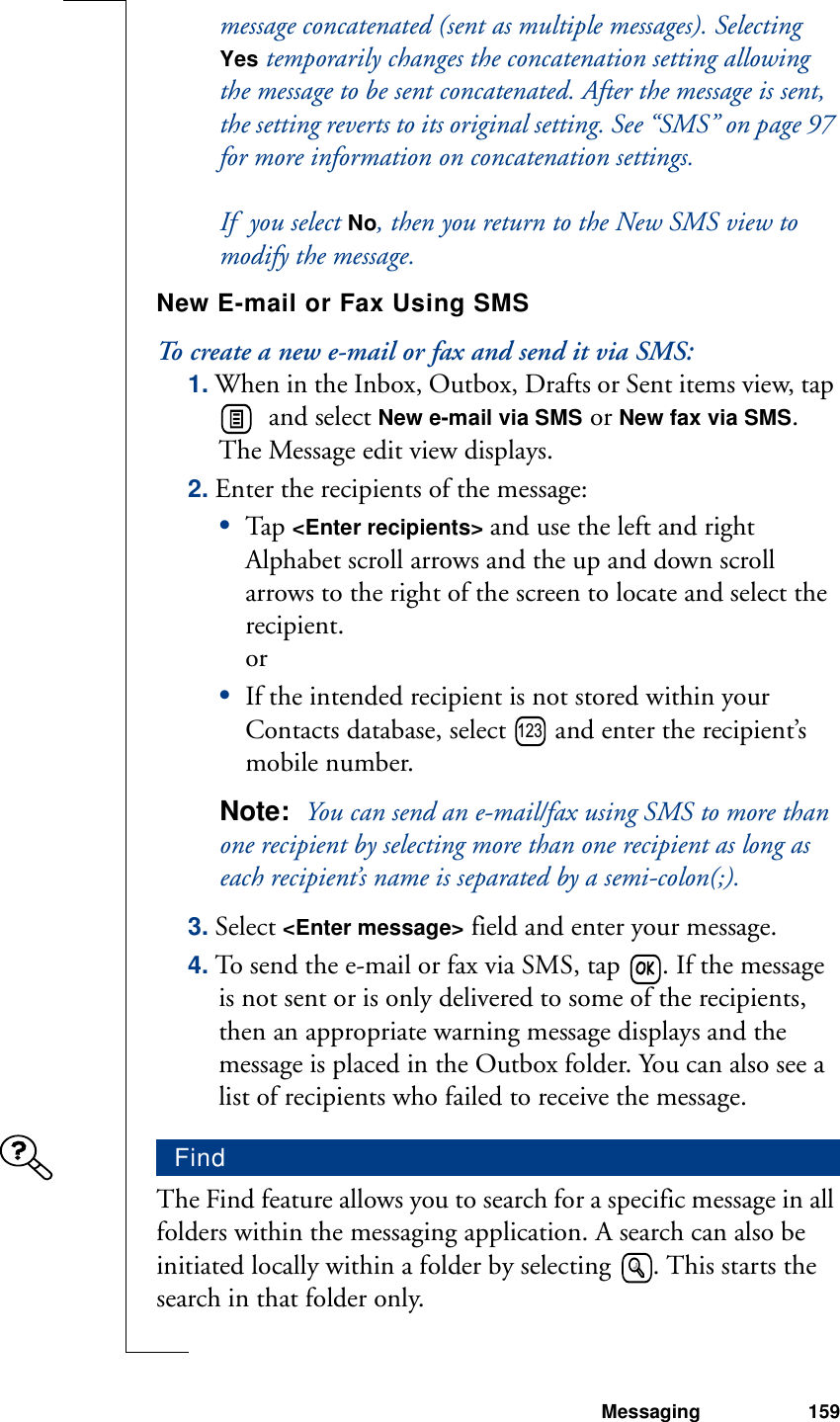 Messaging 159message concatenated (sent as multiple messages). Selecting  Yes temporarily changes the concatenation setting allowing the message to be sent concatenated. After the message is sent, the setting reverts to its original setting. See “SMS” on page 97 for more information on concatenation settings. If  you select No, then you return to the New SMS view to modify the message.New E-mail or Fax Using SMSTo create a new e-mail or fax and send it via SMS:1. When in the Inbox, Outbox, Drafts or Sent items view, tap   and select New e-mail via SMS or New fax via SMS. The Message edit view displays.2. Enter the recipients of the message:•Tap  &lt;Enter recipients&gt; and use the left and right Alphabet scroll arrows and the up and down scroll arrows to the right of the screen to locate and select the recipient. or•If the intended recipient is not stored within your Contacts database, select   and enter the recipient’s mobile number.Note:  You can send an e-mail/fax using SMS to more than one recipient by selecting more than one recipient as long as each recipient’s name is separated by a semi-colon(;).3. Select &lt;Enter message&gt; field and enter your message.4. To send the e-mail or fax via SMS, tap  . If the message is not sent or is only delivered to some of the recipients, then an appropriate warning message displays and the message is placed in the Outbox folder. You can also see a list of recipients who failed to receive the message.The Find feature allows you to search for a specific message in all folders within the messaging application. A search can also be initiated locally within a folder by selecting  . This starts the search in that folder only.Find123