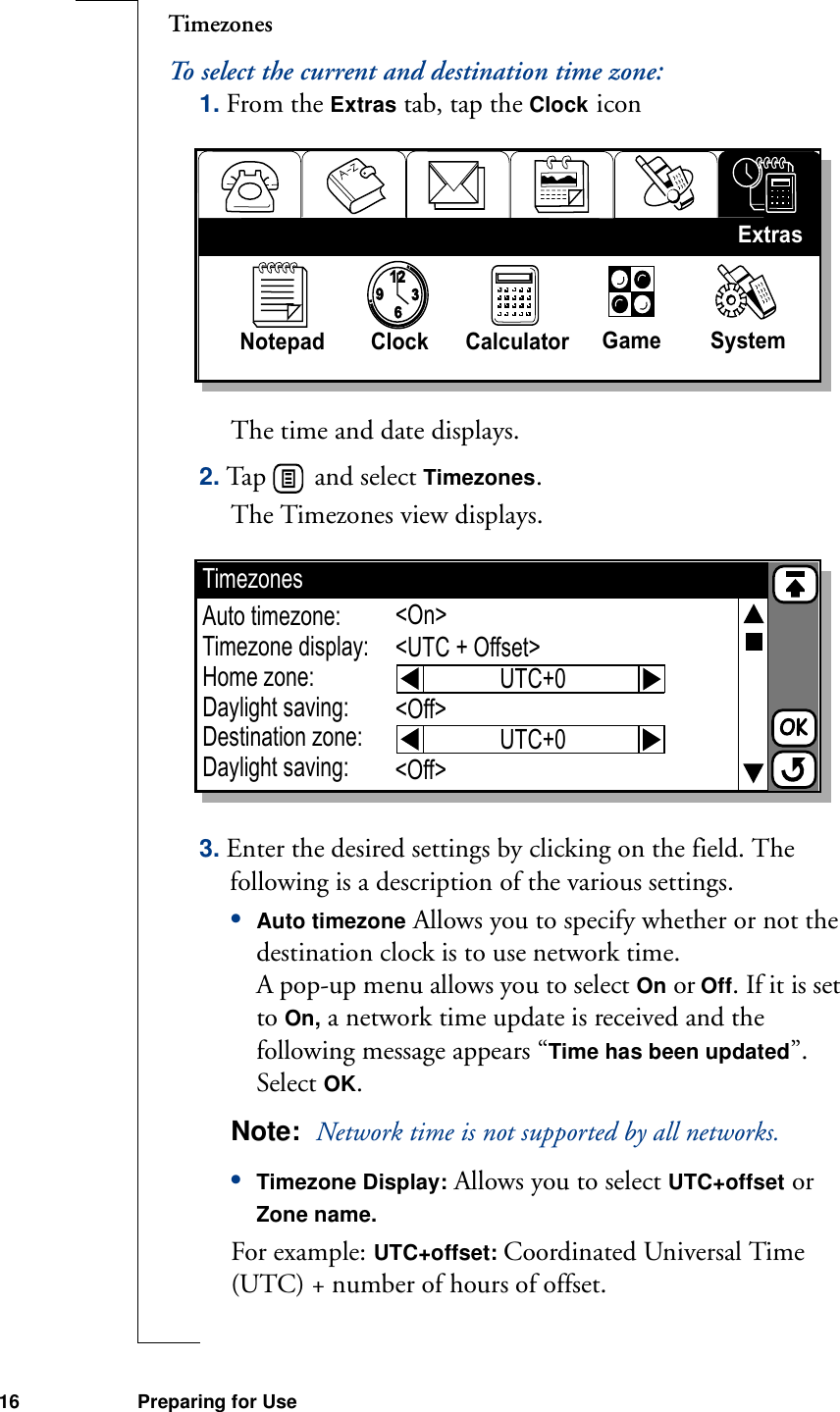 16 Preparing for UseTimezonesTo select the current and destination time zone:1. From the Extras tab, tap the Clock iconThe time and date displays.2. Tap   and select Timezones. The Timezones view displays. 3. Enter the desired settings by clicking on the field. The following is a description of the various settings.•Auto timezone Allows you to specify whether or not the destination clock is to use network time.A pop-up menu allows you to select On or Off. If it is set to On, a network time update is received and the following message appears “Time has been updated”. Select OK.Note:  Network time is not supported by all networks.•Timezone Display: Allows you to select UTC+offset or Zone name.For example: UTC+offset: Coordinated Universal Time (UTC) + number of hours of offset.93126Notepad Clock Calculator  Game SystemExtrasTimezonesAuto timezone:Timezone display:Home zone:Daylight saving:Destination zone:Daylight saving:&lt;On&gt;&lt;UTC + Offset&gt;&lt;Off&gt;&lt;Off&gt;UTC+0UTC+0