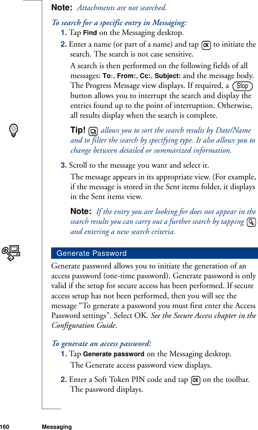 160 MessagingNote:  Attachments are not searched.To search for a specific entry in Messaging:1. Tap Find on the Messaging desktop.2. Enter a name (or part of a name) and tap   to initiate the search. The search is not case sensitive.A search is then performed on the following fields of all messages: To:, From:, Cc:, Subject: and the message body. The Progress Message view displays. If required, a   button allows you to interrupt the search and display the entries found up to the point of interruption. Otherwise, all results display when the search is complete. Tip!   allows you to sort the search results by Date/Name and to filter the search by specifying type. It also allows you to change between detailed or summarized information.3. Scroll to the message you want and select it. The message appears in its appropriate view. (For example, if the message is stored in the Sent items folder, it displays in the Sent items view.Note:  If the entry you are looking for does not appear in the search results you can carry out a further search by tapping   and entering a new search criteria.Generate password allows you to initiate the generation of an access password (one-time password). Generate password is only valid if the setup for secure access has been performed. If secure access setup has not been performed, then you will see the message “To generate a password you must first enter the Access Password settings”. Select OK. See the Secure Access chapter in the Configuration Guide.To generate an access password:1. Tap Generate password on the Messaging desktop. The Generate access password view displays.2. Enter a Soft Token PIN code and tap   on the toolbar. The password displays.Generate PasswordStop