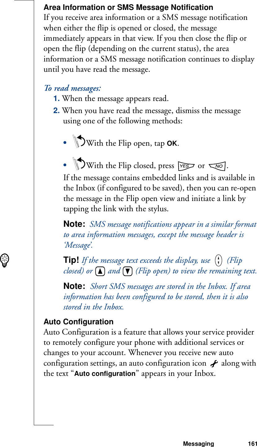 Messaging 161Area Information or SMS Message NotificationIf you receive area information or a SMS message notification when either the flip is opened or closed, the message immediately appears in that view. If you then close the flip or open the flip (depending on the current status), the area information or a SMS message notification continues to display until you have read the message.To read messages:1. When the message appears read.2. When you have read the message, dismiss the message using one of the following methods:•With the Flip open, tap OK.•With the Flip closed, press   or  .If the message contains embedded links and is available in the Inbox (if configured to be saved), then you can re-open the message in the Flip open view and initiate a link by tapping the link with the stylus. Note:  SMS message notifications appear in a similar format to area information messages, except the message header is ‘Message’.Tip! If the message text exceeds the display, use   (Flip closed) or   and   (Flip open) to view the remaining text.Note:  Short SMS messages are stored in the Inbox. If area information has been configured to be stored, then it is also stored in the Inbox.Auto ConfigurationAuto Configuration is a feature that allows your service provider  to remotely configure your phone with additional services or changes to your account. Whenever you receive new auto configuration settings, an auto configuration icon   along with the text “Auto configuration” appears in your Inbox.