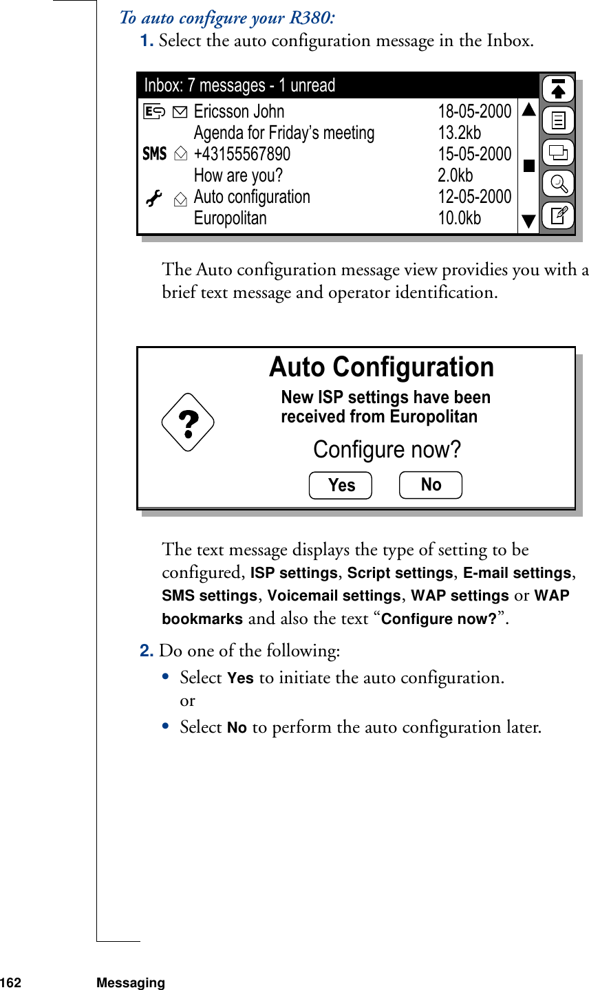 162 MessagingTo auto configure your R380:1. Select the auto configuration message in the Inbox. The Auto configuration message view providies you with a brief text message and operator identification.The text message displays the type of setting to be configured, ISP settings, Script settings, E-mail settings, SMS settings, Voicemail settings, WAP settings or WAP bookmarks and also the text “Configure now?”. 2. Do one of the following:•Select Yes to initiate the auto configuration.or•Select No to perform the auto configuration later.Inbox: 7 messages - 1 unread18-05-200013.2kb15-05-20002.0kb12-05-200010.0kbEricsson JohnAgenda for Friday’s meeting+43155567890How are you? Auto configurationEuropolitanYes NoAuto ConfigurationNew ISP settings have beenreceived from EuropolitanConfigure now?