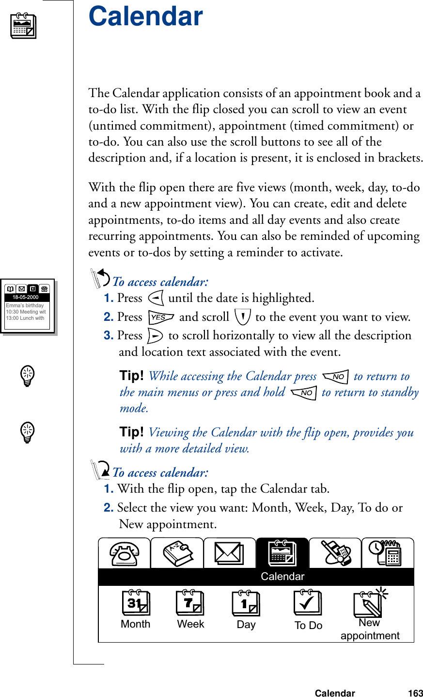 Calendar 163CalendarThe Calendar application consists of an appointment book and a to-do list. With the flip closed you can scroll to view an event (untimed commitment), appointment (timed commitment) or to-do. You can also use the scroll buttons to see all of the description and, if a location is present, it is enclosed in brackets.With the flip open there are five views (month, week, day, to-do and a new appointment view). You can create, edit and delete appointments, to-do items and all day events and also create recurring appointments. You can also be reminded of upcoming events or to-dos by setting a reminder to activate.To access calendar:1. Press   until the date is highlighted. 2. Press   and scroll   to the event you want to view.3. Press   to scroll horizontally to view all the description and location text associated with the event.Tip! While accessing the Calendar press   to return to the main menus or press and hold   to return to standby mode.Tip! Viewing the Calendar with the flip open, provides you with a more detailed view.To access calendar:1. With the flip open, tap the Calendar tab.2. Select the view you want: Month, Week, Day, To do or New appointment.18-05-2000Emma’s birthday10:30 Meeting wit13:00 Lunch with   Month Week Day To Do       NewappointmentCalendar