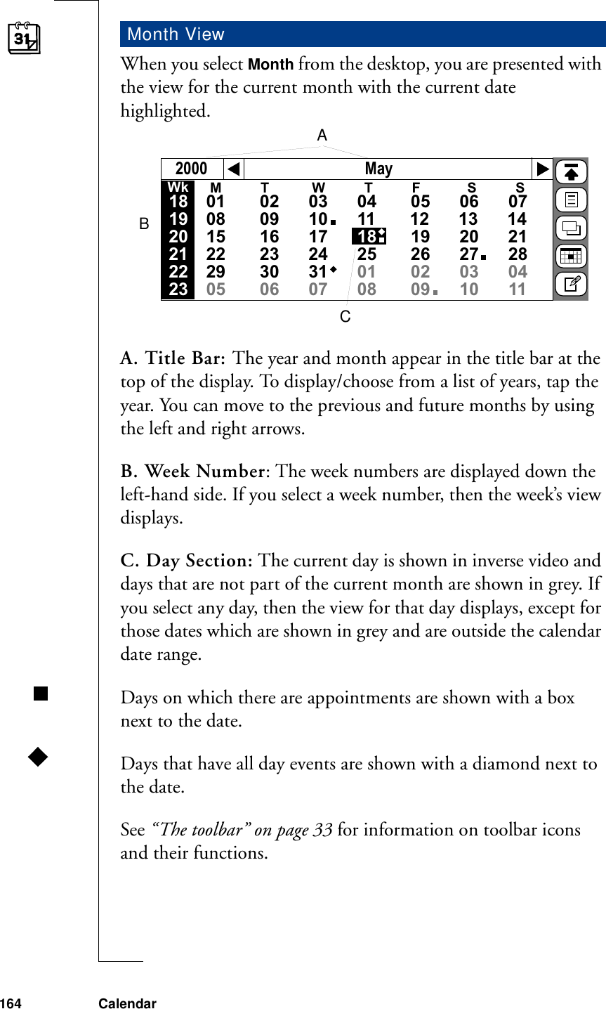 164 CalendarWhen you select Month from the desktop, you are presented with the view for the current month with the current date highlighted.A. Title Bar: The year and month appear in the title bar at the top of the display. To display/choose from a list of years, tap the year. You can move to the previous and future months by using the left and right arrows.B. Week Number: The week numbers are displayed down the left-hand side. If you select a week number, then the week’s view displays.C. Day Section: The current day is shown in inverse video and days that are not part of the current month are shown in grey. If you select any day, then the view for that day displays, except for those dates which are shown in grey and are outside the calendar date range.Days on which there are appointments are shown with a box next to the date. Days that have all day events are shown with a diamond next to the date.See “The toolbar” on page 33 for information on toolbar icons and their functions.Month ViewMay2000M          T           W          T          F            S          S01       02      03      04       05      06      0708       09      10      11       12      13      1415       16      17      18       19      20      2122       23      24      25       26      27      2829       30      31      01       02      03      0405       06      07      08       09      10      11      Wk181920212223ABC