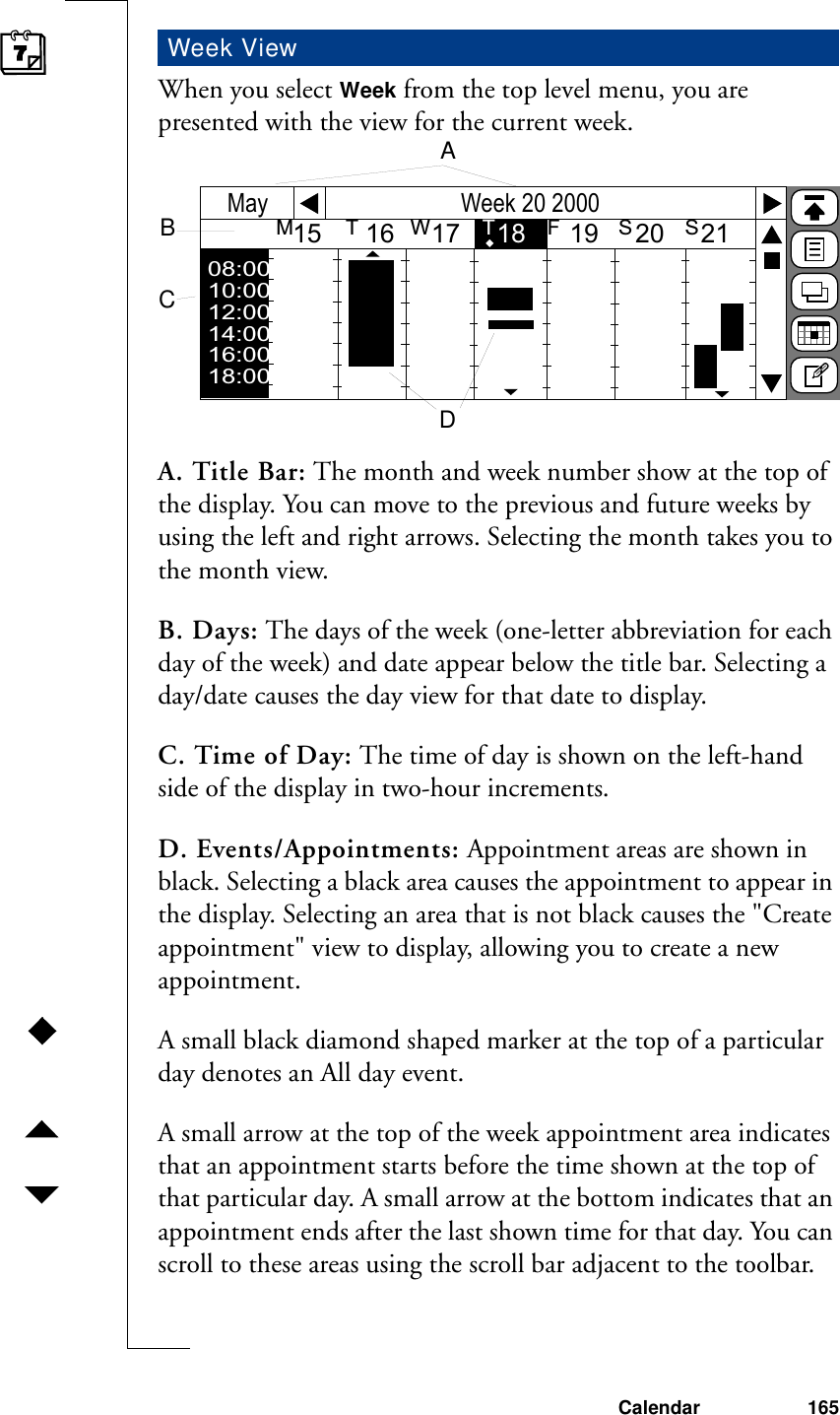 Calendar 165When you select Week from the top level menu, you are presented with the view for the current week.A. Title Bar: The month and week number show at the top of the display. You can move to the previous and future weeks by using the left and right arrows. Selecting the month takes you to the month view.B. Days: The days of the week (one-letter abbreviation for each day of the week) and date appear below the title bar. Selecting a day/date causes the day view for that date to display.C. Time of Day: The time of day is shown on the left-hand side of the display in two-hour increments.D. Events/Appointments: Appointment areas are shown in black. Selecting a black area causes the appointment to appear in the display. Selecting an area that is not black causes the &quot;Create appointment&quot; view to display, allowing you to create a new appointment. A small black diamond shaped marker at the top of a particular day denotes an All day event.A small arrow at the top of the week appointment area indicates that an appointment starts before the time shown at the top of that particular day. A small arrow at the bottom indicates that an appointment ends after the last shown time for that day. You can scroll to these areas using the scroll bar adjacent to the toolbar.Week ViewWeek 20 2000MayM         T         W         T         F          S         S15      16     17     18      19     20     21     Wk08:0010:0012:0014:0016:0018:00ABCD