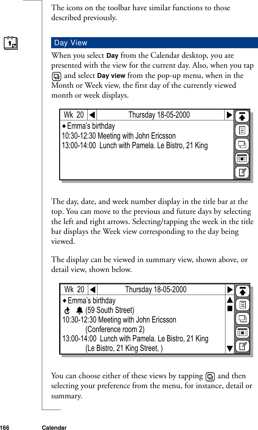 166 CalendarThe icons on the toolbar have similar functions to those described previously.When you select Day from the Calendar desktop, you are presented with the view for the current day. Also, when you tap  and select Day view from the pop-up menu, when in the Month or Week view, the first day of the currently viewed month or week displays.The day, date, and week number display in the title bar at the top. You can move to the previous and future days by selecting the left and right arrows. Selecting/tapping the week in the title bar displays the Week view corresponding to the day being viewed.The display can be viewed in summary view, shown above, or detail view, shown below.You can choose either of these views by tapping   and then selecting your preference from the menu, for instance, detail or summary.Day ViewEmma’s birthday 10:30-12:30 Meeting with John Ericsson                    13:00-14:00  Lunch with Pamela. Le Bistro, 21 King                       Thursday 18-05-2000Wk  20Emma’s birthday             (59 South Street)10:30-12:30 Meeting with John Ericsson             (Conference room 2)13:00-14:00  Lunch with Pamela. Le Bistro, 21 King             (Le Bistro, 21 King Street, )Thursday 18-05-2000Wk  20