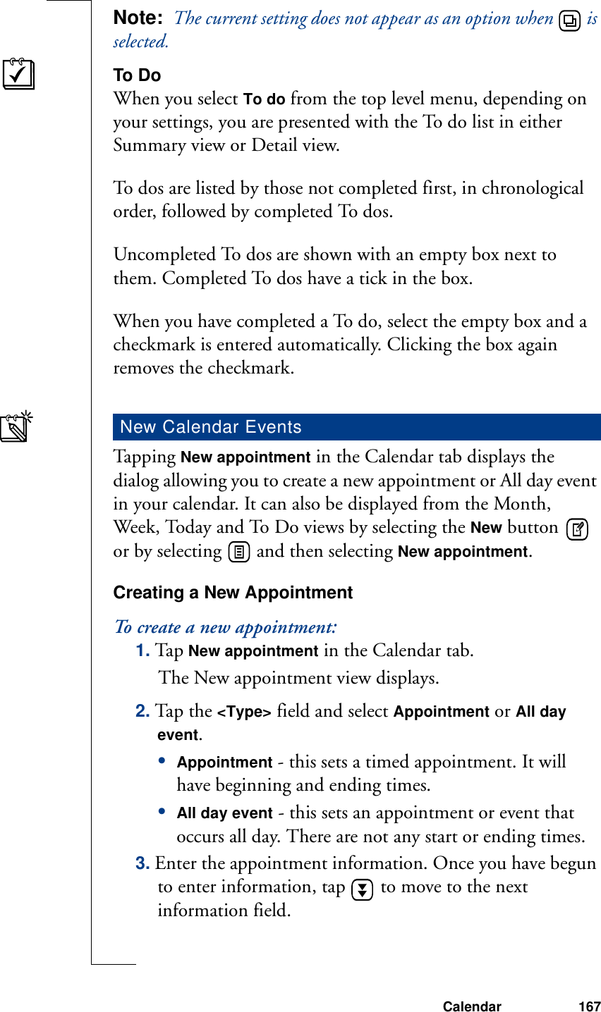 Calendar 167Note:  The current setting does not appear as an option when   is selected.To DoWhen you select To do from the top level menu, depending on your settings, you are presented with the To do list in either Summary view or Detail view.To dos are listed by those not completed first, in chronological order, followed by completed To dos.Uncompleted To dos are shown with an empty box next to them. Completed To dos have a tick in the box.When you have completed a To do, select the empty box and a checkmark is entered automatically. Clicking the box again removes the checkmark.Ta pp i n g  New appointment in the Calendar tab displays the dialog allowing you to create a new appointment or All day event in your calendar. It can also be displayed from the Month, Week, Today and To Do views by selecting the New button   or by selecting   and then selecting New appointment.Creating a New AppointmentTo create a new appointment:1. Tap New appointment in the Calendar tab.The New appointment view displays.2. Tap the &lt;Type&gt; field and select Appointment or All day event.•Appointment - this sets a timed appointment. It will have beginning and ending times.•All day event - this sets an appointment or event that occurs all day. There are not any start or ending times. 3. Enter the appointment information. Once you have begun to enter information, tap   to move to the next information field.New Calendar Events