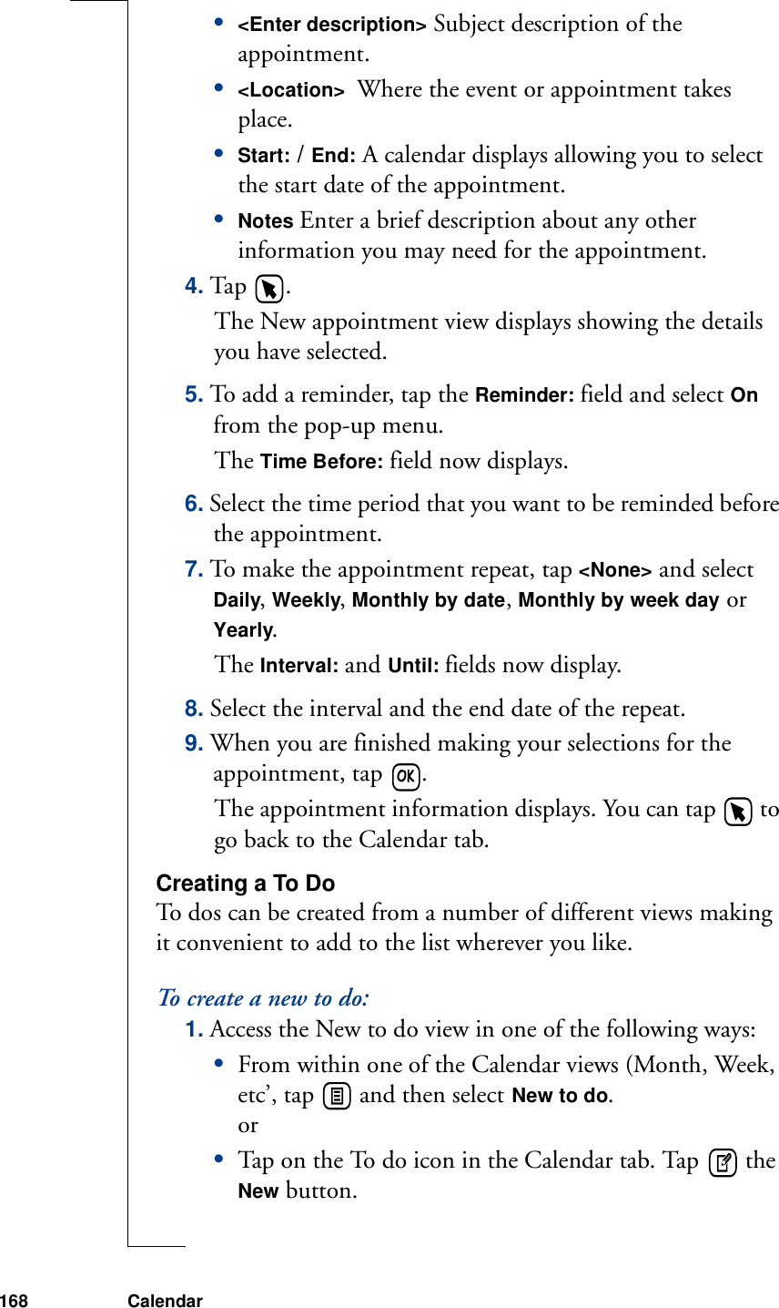 168 Calendar•&lt;Enter description&gt; Subject description of the appointment.•&lt;Location&gt;  Where the event or appointment takes place.•Start: / End: A calendar displays allowing you to select the start date of the appointment.•Notes Enter a brief description about any other information you may need for the appointment. 4. Tap  . The New appointment view displays showing the details you have selected.5. To add a reminder, tap the Reminder: field and select On from the pop-up menu. The Time Before: field now displays.6. Select the time period that you want to be reminded before the appointment. 7. To make the appointment repeat, tap &lt;None&gt; and select Daily, Weekly, Monthly by date, Monthly by week day or Yearly. The Interval: and Until: fields now display. 8. Select the interval and the end date of the repeat.9. When you are finished making your selections for the appointment, tap  . The appointment information displays. You can tap   to go back to the Calendar tab.Creating a To DoTo dos can be created from a number of different views making it convenient to add to the list wherever you like.To create a new to do:1. Access the New to do view in one of the following ways:•From within one of the Calendar views (Month, Week, etc’, tap   and then select New to do.or•Tap on the To do icon in the Calendar tab. Tap   the New button.