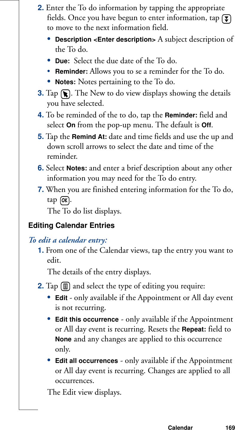 Calendar 1692. Enter the To do information by tapping the appropriate fields. Once you have begun to enter information, tap   to move to the next information field.•Description &lt;Enter description&gt; A subject description of the To do.•Due:  Select the due date of the To do.•Reminder: Allows you to se a reminder for the To do.•Notes: Notes pertaining to the To do.3. Tap  . The New to do view displays showing the details you have selected.4. To be reminded of the to do, tap the Reminder: field and select On from the pop-up menu. The default is Off.5. Ta p  th e  Remind At: date and time fields and use the up and down scroll arrows to select the date and time of the reminder.6. Select Notes: and enter a brief description about any other information you may need for the To do entry. 7. When you are finished entering information for the To do, tap  . The To do list displays.Editing Calendar EntriesTo edit a calendar entry:1. From one of the Calendar views, tap the entry you want to edit.The details of the entry displays.2. Tap   and select the type of editing you require:•Edit - only available if the Appointment or All day event is not recurring.•Edit this occurrence - only available if the Appointment or All day event is recurring. Resets the Repeat: field to None and any changes are applied to this occurrence only.•Edit all occurrences - only available if the Appointment or All day event is recurring. Changes are applied to all occurrences.The Edit view displays.