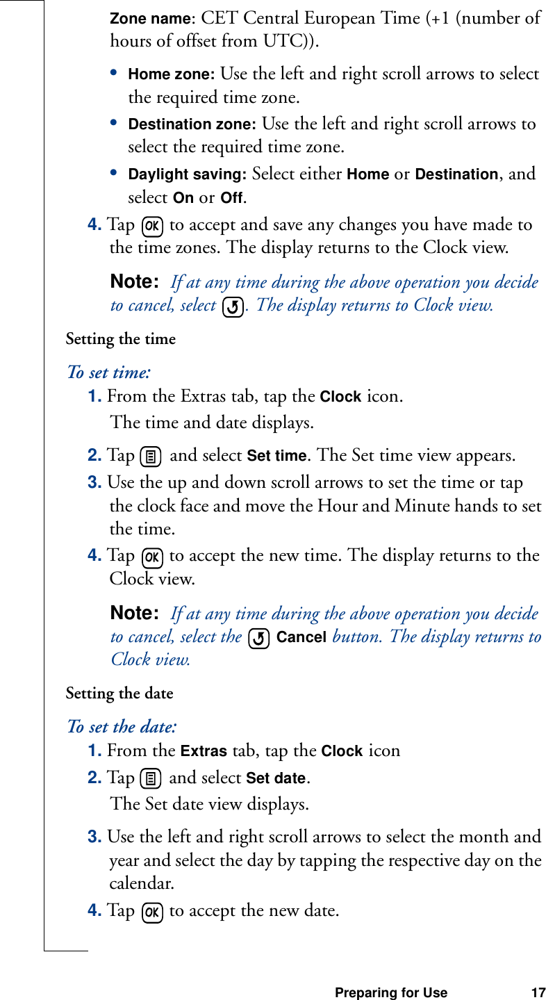 Preparing for Use 17Zone name: CET Central European Time (+1 (number of hours of offset from UTC)).•Home zone: Use the left and right scroll arrows to select the required time zone.•Destination zone: Use the left and right scroll arrows to select the required time zone.•Daylight saving: Select either Home or Destination, and select On or Off. 4. Tap   to accept and save any changes you have made to the time zones. The display returns to the Clock view.Note:  If at any time during the above operation you decide to cancel, select  . The display returns to Clock view.Setting the timeTo   se t  t i m e:1. From the Extras tab, tap the Clock icon.The time and date displays.2. Tap   and select Set time. The Set time view appears.3. Use the up and down scroll arrows to set the time or tap the clock face and move the Hour and Minute hands to set the time.4. Tap   to accept the new time. The display returns to the Clock view.Note:  If at any time during the above operation you decide to cancel, select the   Cancel button. The display returns to Clock view.Setting the dateTo set the date:1. From the Extras tab, tap the Clock icon2. Tap   and select Set date. The Set date view displays.3. Use the left and right scroll arrows to select the month and year and select the day by tapping the respective day on the calendar.4. Tap   to accept the new date. 