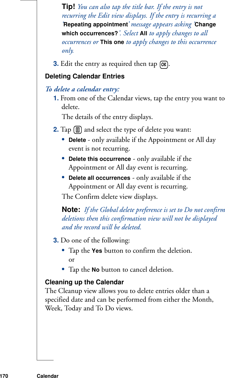 170 CalendarTip! You can also tap the title bar. If the entry is not recurring the Edit view displays. If the entry is recurring a ‘Repeating appointment’ message appears asking ‘Change which occurrences?’. Select All to apply changes to all occurrences or This one to apply changes to this occurrence only.3. Edit the entry as required then tap  .Deleting Calendar EntriesTo delete a calendar entry:1. From one of the Calendar views, tap the entry you want to delete.The details of the entry displays.2. Tap   and select the type of delete you want:•Delete - only available if the Appointment or All day event is not recurring.•Delete this occurrence - only available if the Appointment or All day event is recurring.•Delete all occurrences - only available if the Appointment or All day event is recurring. The Confirm delete view displays.Note:  If the Global delete preference is set to Do not confirm deletions then this confirmation view will not be displayed and the record will be deleted.3. Do one of the following:•Tap th e Yes button to confirm the deletion.or•Tap th e No button to cancel deletion.Cleaning up the CalendarThe Cleanup view allows you to delete entries older than a specified date and can be performed from either the Month, Week, Today and To Do views.