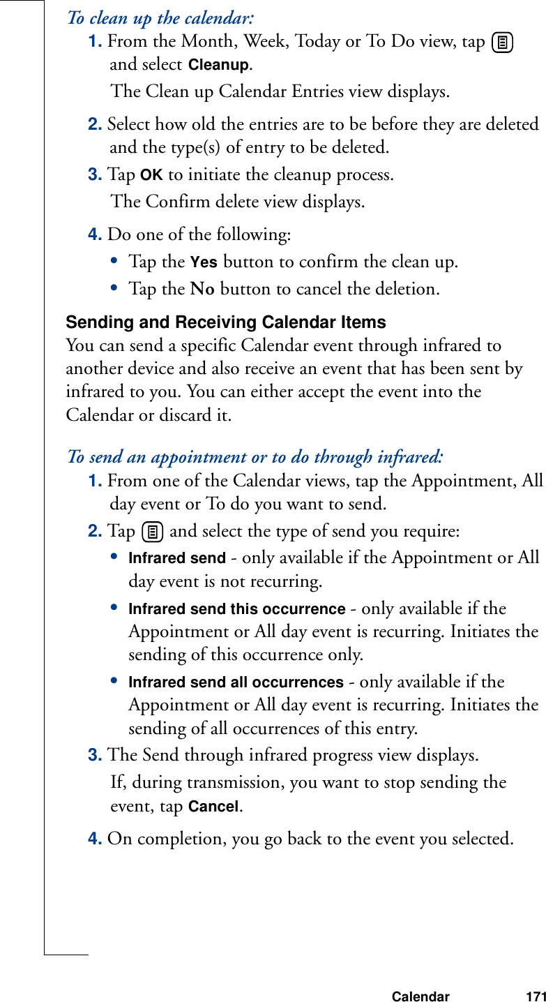 Calendar 171To clean up the calendar:1. From the Month, Week, Today or To Do view, tap   and select Cleanup. The Clean up Calendar Entries view displays.2. Select how old the entries are to be before they are deleted and the type(s) of entry to be deleted.3. Ta p OK to initiate the cleanup process. The Confirm delete view displays.4. Do one of the following:•Tap th e Yes button to confirm the clean up.•Tap th e No button to cancel the deletion.Sending and Receiving Calendar ItemsYou can send a specific Calendar event through infrared to another device and also receive an event that has been sent by infrared to you. You can either accept the event into the Calendar or discard it.To send an appointment or to do through infrared:1. From one of the Calendar views, tap the Appointment, All day event or To do you want to send.2. Tap   and select the type of send you require:•Infrared send - only available if the Appointment or All day event is not recurring.•Infrared send this occurrence - only available if the Appointment or All day event is recurring. Initiates the sending of this occurrence only.•Infrared send all occurrences - only available if the Appointment or All day event is recurring. Initiates the sending of all occurrences of this entry. 3. The Send through infrared progress view displays.If, during transmission, you want to stop sending the event, tap Cancel. 4. On completion, you go back to the event you selected. 