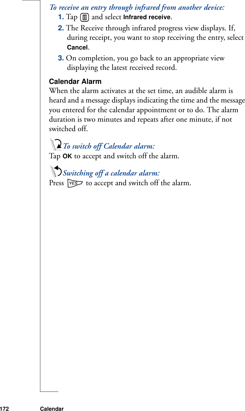 172 CalendarTo receive an entry through infrared from another device:1. Tap   and select Infrared receive. 2. The Receive through infrared progress view displays. If, during receipt, you want to stop receiving the entry, select Cancel. 3. On completion, you go back to an appropriate view displaying the latest received record.Calendar AlarmWhen the alarm activates at the set time, an audible alarm is heard and a message displays indicating the time and the message you entered for the calendar appointment or to do. The alarm duration is two minutes and repeats after one minute, if not switched off.To switch off Calendar alarm:Ta p  OK to accept and switch off the alarm.Switching off a calendar alarm:Press   to accept and switch off the alarm.