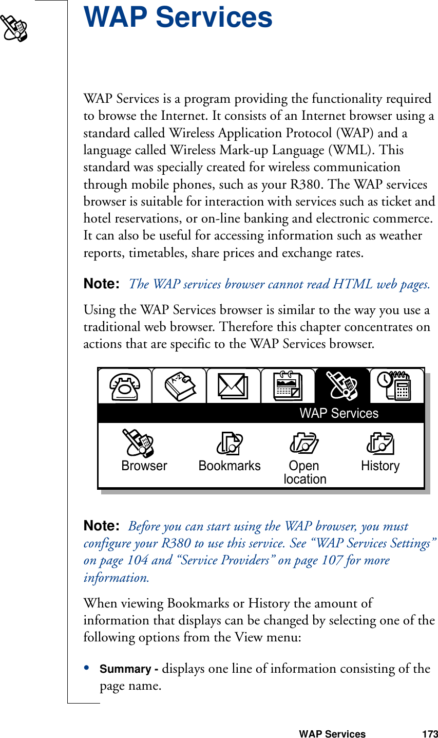 WAP Services 173WAP ServicesWAP Services is a program providing the functionality required to browse the Internet. It consists of an Internet browser using a standard called Wireless Application Protocol (WAP) and a language called Wireless Mark-up Language (WML). This standard was specially created for wireless communication through mobile phones, such as your R380. The WAP services browser is suitable for interaction with services such as ticket and hotel reservations, or on-line banking and electronic commerce. It can also be useful for accessing information such as weather reports, timetables, share prices and exchange rates.Note:  The WAP services browser cannot read HTML web pages.Using the WAP Services browser is similar to the way you use a traditional web browser. Therefore this chapter concentrates on actions that are specific to the WAP Services browser.Note:  Before you can start using the WAP browser, you must configure your R380 to use this service. See “WAP Services Settings” on page 104 and “Service Providers” on page 107 for more information.When viewing Bookmarks or History the amount of information that displays can be changed by selecting one of the following options from the View menu:•Summary - displays one line of information consisting of the page name.WAP ServicesBrowser         Bookmarks        Open            History    location