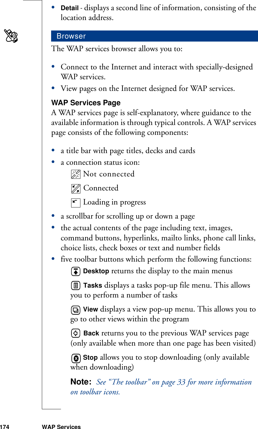 174 WAP Services•Detail - displays a second line of information, consisting of the location address.The WAP services browser allows you to:•Connect to the Internet and interact with specially-designed WAP services.•View pages on the Internet designed for WAP services.WAP Services PageA WAP services page is self-explanatory, where guidance to the available information is through typical controls. A WAP services page consists of the following components: •a title bar with page titles, decks and cards•a connection status icon: Not connected Connected Loading in progress•a scrollbar for scrolling up or down a page•the actual contents of the page including text, images, command buttons, hyperlinks, mailto links, phone call links, choice lists, check boxes or text and number fields•five toolbar buttons which perform the following functions: Desktop returns the display to the main menus Tasks displays a tasks pop-up file menu. This allows you to perform a number of tasks View displays a view pop-up menu. This allows you to go to other views within the program Back returns you to the previous WAP services page (only available when more than one page has been visited) Stop allows you to stop downloading (only available when downloading)Note:  See “The toolbar” on page 33 for more information on toolbar icons.Browser