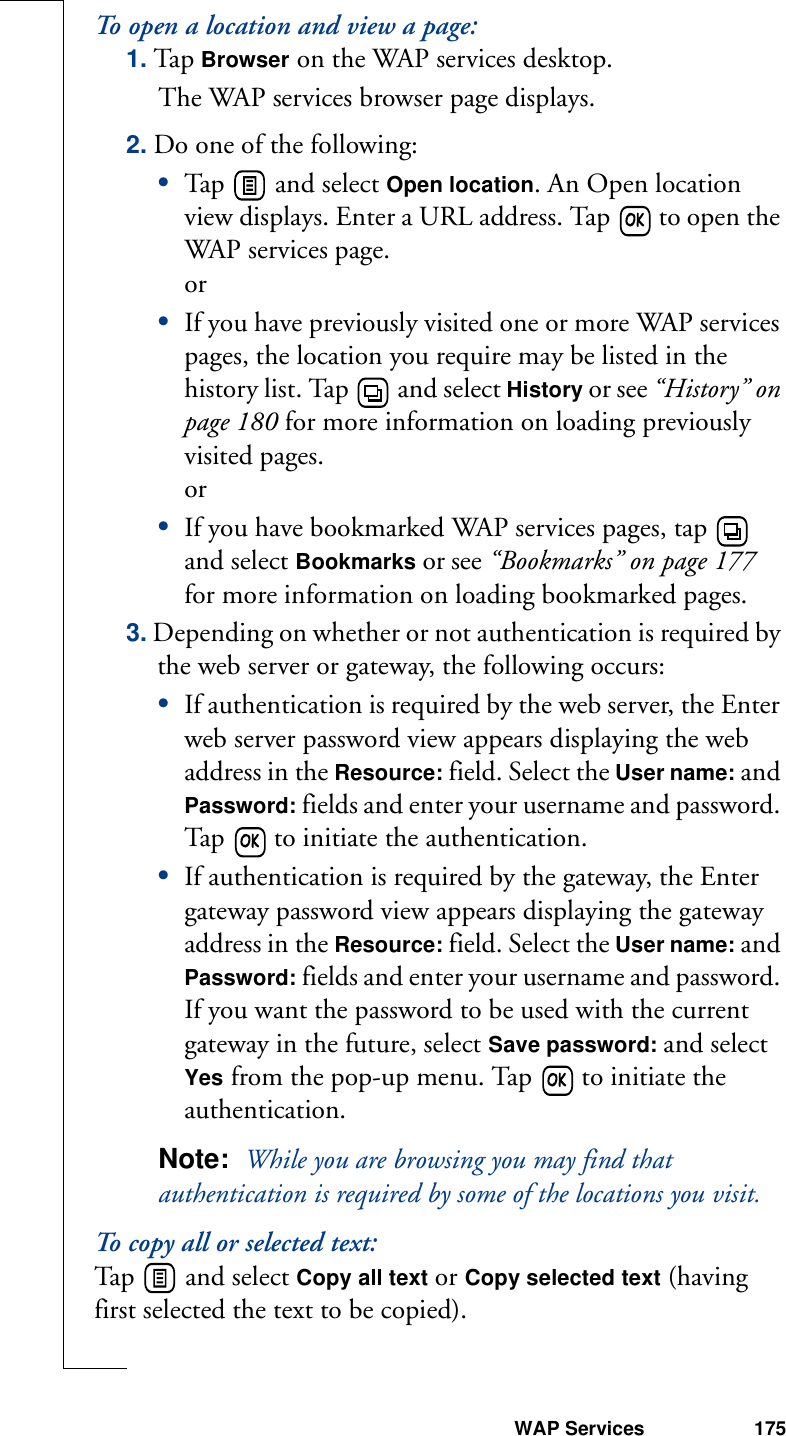 WAP Services 175To open a location and view a page:1. Tap Browser on the WAP services desktop. The WAP services browser page displays.2. Do one of the following:•Tap   and select Open location. An Open location view displays. Enter a URL address. Tap   to open the WAP services page.or•If you have previously visited one or more WAP services pages, the location you require may be listed in the history list. Tap   and select History or see “History” on page 180 for more information on loading previously visited pages.or•If you have bookmarked WAP services pages, tap   and select Bookmarks or see “Bookmarks” on page 177 for more information on loading bookmarked pages.3. Depending on whether or not authentication is required by the web server or gateway, the following occurs:•If authentication is required by the web server, the Enter web server password view appears displaying the web address in the Resource: field. Select the User name: and Password: fields and enter your username and password. Tap   to initiate the authentication.•If authentication is required by the gateway, the Enter gateway password view appears displaying the gateway address in the Resource: field. Select the User name: and Password: fields and enter your username and password. If you want the password to be used with the current gateway in the future, select Save password: and select Yes from the pop-up menu. Tap   to initiate the authentication.Note:  While you are browsing you may find that authentication is required by some of the locations you visit.To copy all or selected text:Tap   and select Copy all text or Copy selected text (having first selected the text to be copied).