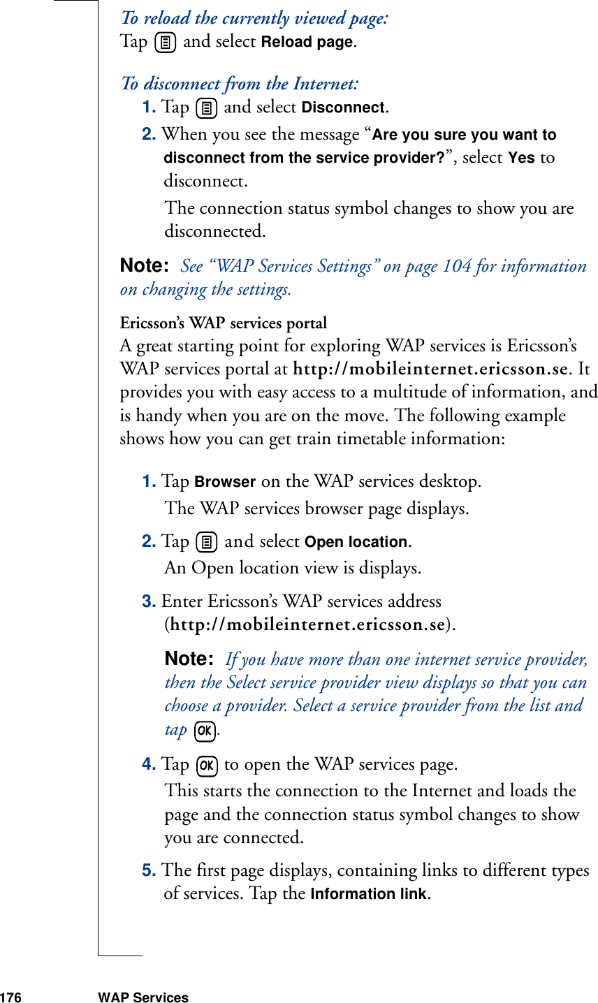 176 WAP ServicesTo reload the currently viewed page:Tap   and select Reload page.To disconnect from the Internet:1. Tap   and select Disconnect. 2. When you see the message “Are you sure you want to disconnect from the service provider?”, select Yes to disconnect. The connection status symbol changes to show you are disconnected. Note:  See “WAP Services Settings” on page 104 for information on changing the settings.Ericsson’s WAP services portalA great starting point for exploring WAP services is Ericsson’s WAP services portal at http://mobileinternet.ericsson.se. It provides you with easy access to a multitude of information, and is handy when you are on the move. The following example shows how you can get train timetable information:1. Tap Browser on the WAP services desktop. The WAP services browser page displays.2. Tap   and select Open location. An Open location view is displays.3. Enter Ericsson’s WAP services address (http://mobileinternet.ericsson.se).Note:  If you have more than one internet service provider, then the Select service provider view displays so that you can choose a provider. Select a service provider from the list and tap  .4. Tap   to open the WAP services page. This starts the connection to the Internet and loads the page and the connection status symbol changes to show you are connected.5. The first page displays, containing links to different types of services. Tap the Information link.