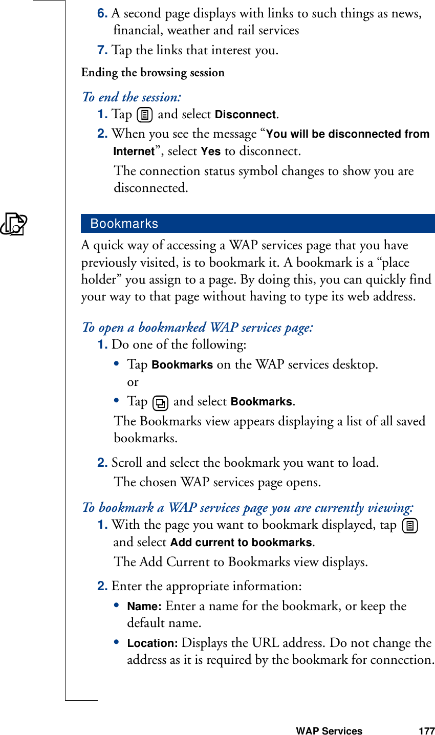 WAP Services 1776. A second page displays with links to such things as news, financial, weather and rail services7. Tap the links that interest you.Ending the browsing sessionTo end the session:1. Tap   and select Disconnect. 2. When you see the message “You will be disconnected from Internet”, select Yes to disconnect. The connection status symbol changes to show you are disconnected. A quick way of accessing a WAP services page that you have previously visited, is to bookmark it. A bookmark is a “place holder” you assign to a page. By doing this, you can quickly find your way to that page without having to type its web address.To open a bookmarked WAP services page:1. Do one of the following:•Tap  Bookmarks on the WAP services desktop.or•Tap   and select Bookmarks.The Bookmarks view appears displaying a list of all saved bookmarks.2. Scroll and select the bookmark you want to load. The chosen WAP services page opens.To bookmark a WAP services page you are currently viewing:1. With the page you want to bookmark displayed, tap   and select Add current to bookmarks. The Add Current to Bookmarks view displays.2. Enter the appropriate information:•Name: Enter a name for the bookmark, or keep the default name.•Location: Displays the URL address. Do not change the address as it is required by the bookmark for connection.Bookmarks