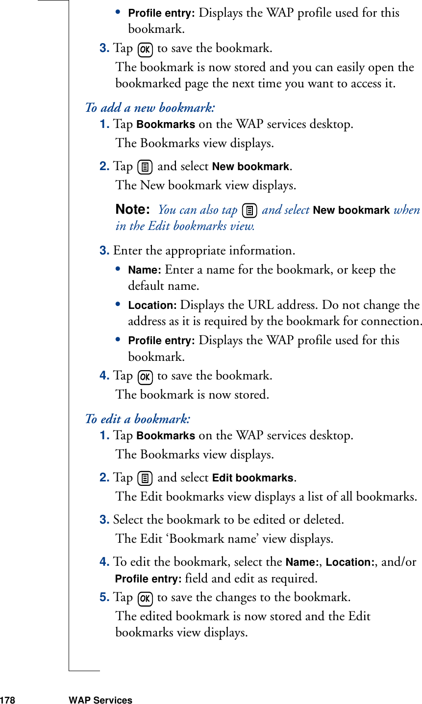 178 WAP Services•Profile entry: Displays the WAP profile used for this bookmark.3. Tap   to save the bookmark. The bookmark is now stored and you can easily open the bookmarked page the next time you want to access it.To add a new bookmark:1. Tap Bookmarks on the WAP services desktop.The Bookmarks view displays.2. Tap   and select New bookmark. The New bookmark view displays.Note:  You can also tap   and select New bookmark when in the Edit bookmarks view.3. Enter the appropriate information.•Name: Enter a name for the bookmark, or keep the default name.•Location: Displays the URL address. Do not change the address as it is required by the bookmark for connection.•Profile entry: Displays the WAP profile used for this bookmark.4. Tap   to save the bookmark. The bookmark is now stored.To edit a bookmark:1. Tap Bookmarks on the WAP services desktop. The Bookmarks view displays.2. Tap   and select Edit bookmarks. The Edit bookmarks view displays a list of all bookmarks.3. Select the bookmark to be edited or deleted. The Edit ‘Bookmark name’ view displays.4. To edit the bookmark, select the Name:, Location:, and/or Profile entry: field and edit as required.5. Tap   to save the changes to the bookmark. The edited bookmark is now stored and the Edit bookmarks view displays.