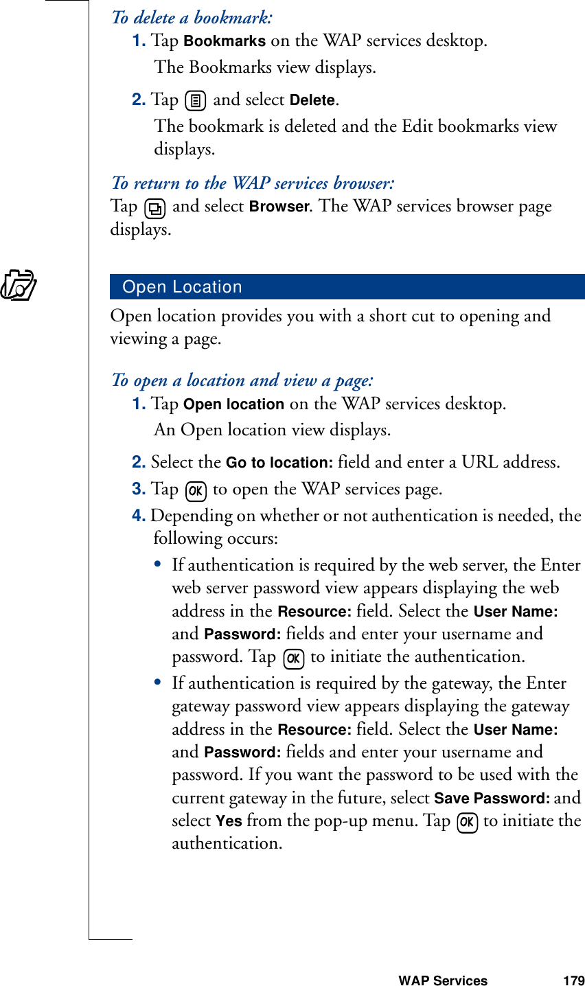 WAP Services 179To delete a bookmark:1. Tap Bookmarks on the WAP services desktop. The Bookmarks view displays.2. Tap   and select Delete.The bookmark is deleted and the Edit bookmarks view displays.To return to the WAP services browser:Tap   and select Browser. The WAP services browser page displays.Open location provides you with a short cut to opening and viewing a page.To open a location and view a page:1. Tap Open location on the WAP services desktop. An Open location view displays.2. Select the Go to location: field and enter a URL address.3. Tap   to open the WAP services page.4. Depending on whether or not authentication is needed, the following occurs:•If authentication is required by the web server, the Enter web server password view appears displaying the web address in the Resource: field. Select the User Name: and Password: fields and enter your username and password. Tap   to initiate the authentication.•If authentication is required by the gateway, the Enter gateway password view appears displaying the gateway address in the Resource: field. Select the User Name: and Password: fields and enter your username and password. If you want the password to be used with the current gateway in the future, select Save Password: and select Yes from the pop-up menu. Tap   to initiate the authentication.Open Location