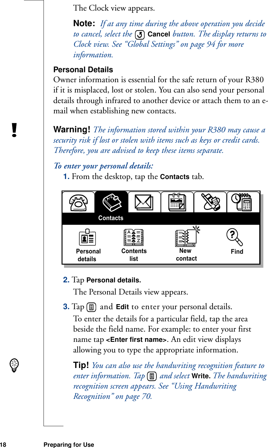 18 Preparing for UseThe Clock view appears.Note:  If at any time during the above operation you decide to cancel, select the   Cancel button. The display returns to Clock view. See “Global Settings” on page 94 for more information.Personal DetailsOwner information is essential for the safe return of your R380 if it is misplaced, lost or stolen. You can also send your personal details through infrared to another device or attach them to an e-mail when establishing new contacts.Warning! The information stored within your R380 may cause a security risk if lost or stolen with items such as keys or credit cards. Therefore, you are advised to keep these items separate.To enter your personal details:1. From the desktop, tap the Contacts tab.2. Tap Personal details.The Personal Details view appears.3. Ta p    a n d   Edit to enter your personal details.To enter the details for a particular field, tap the area beside the field name. For example: to enter your first name tap &lt;Enter first name&gt;. An edit view displays allowing you to type the appropriate information.Tip! You can also use the handwriting recognition feature to enter information. Tap   and select Write. The handwriting recognition screen appears. See “Using Handwriting Recognition” on page 70.Personal detailsContents     list  NewcontactFindContacts