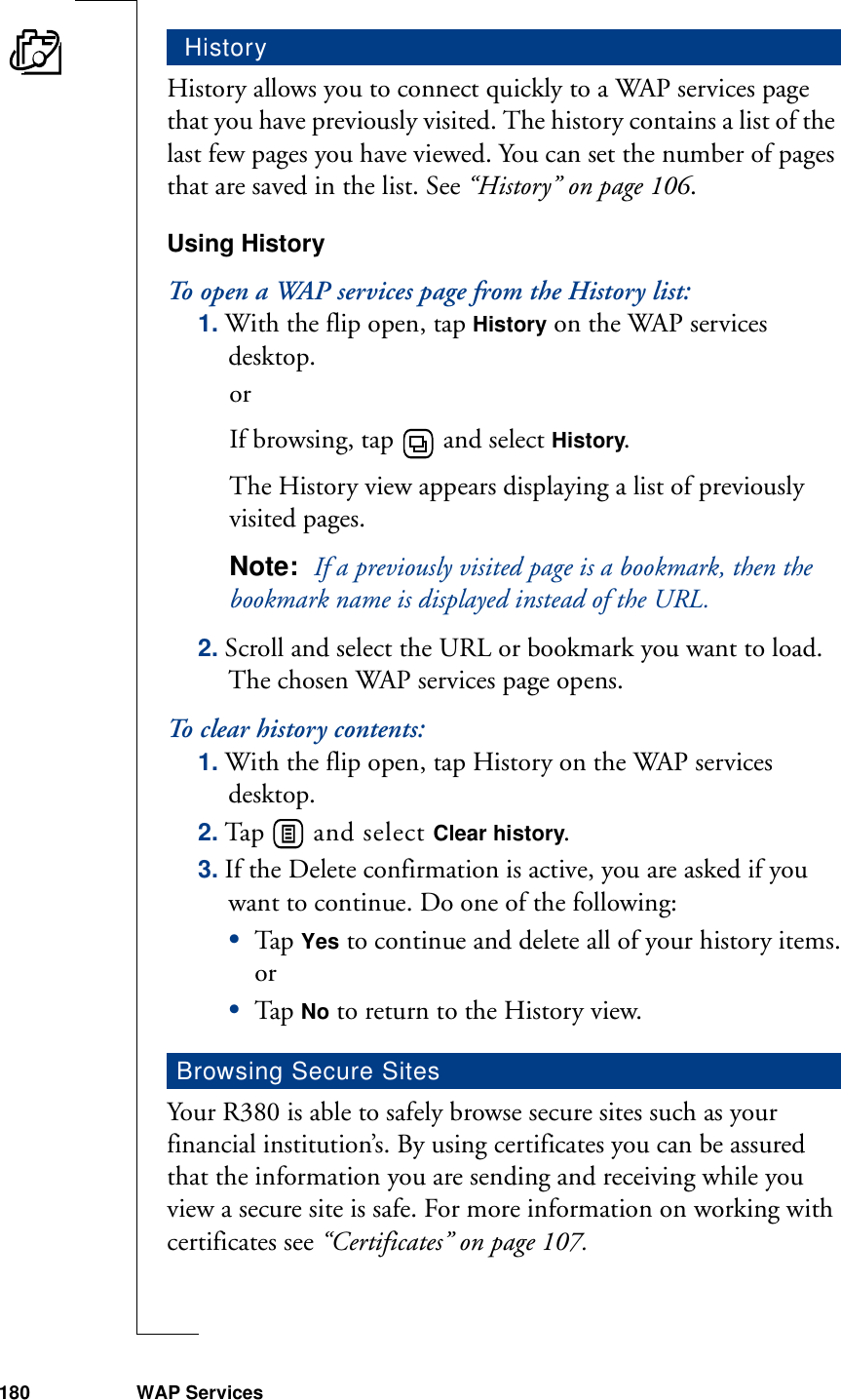 180 WAP ServicesHistory allows you to connect quickly to a WAP services page that you have previously visited. The history contains a list of the last few pages you have viewed. You can set the number of pages that are saved in the list. See “History” on page 106.Using HistoryTo open a WAP services page from the History list:1. With the flip open, tap History on the WAP services desktop. orIf browsing, tap   and select History.The History view appears displaying a list of previously visited pages.Note:  If a previously visited page is a bookmark, then the bookmark name is displayed instead of the URL. 2. Scroll and select the URL or bookmark you want to load. The chosen WAP services page opens.To clear history contents:1. With the flip open, tap History on the WAP services desktop.2. Tap   and select Clear history.3. If the Delete confirmation is active, you are asked if you want to continue. Do one of the following:•Tap  Yes to continue and delete all of your history items.or•Tap  No to return to the History view.Your R380 is able to safely browse secure sites such as your financial institution’s. By using certificates you can be assured that the information you are sending and receiving while you view a secure site is safe. For more information on working with certificates see “Certificates” on page 107. HistoryBrowsing Secure Sites