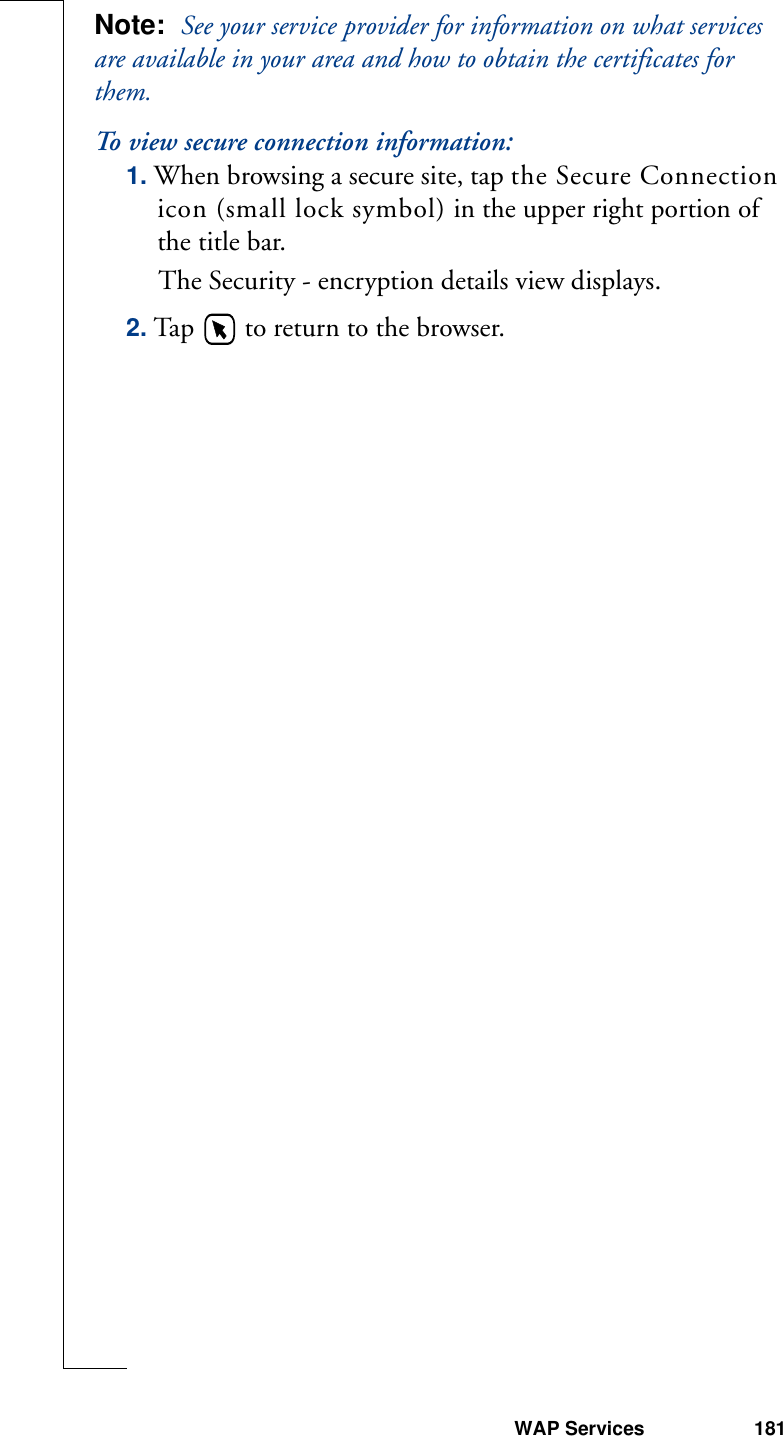WAP Services 181Note:  See your service provider for information on what services are available in your area and how to obtain the certificates for them.To view secure connection information:1. When browsing a secure site, tap the Secure Connection icon (small lock symbol) in the upper right portion of the title bar.The Security - encryption details view displays.2. Tap   to return to the browser.
