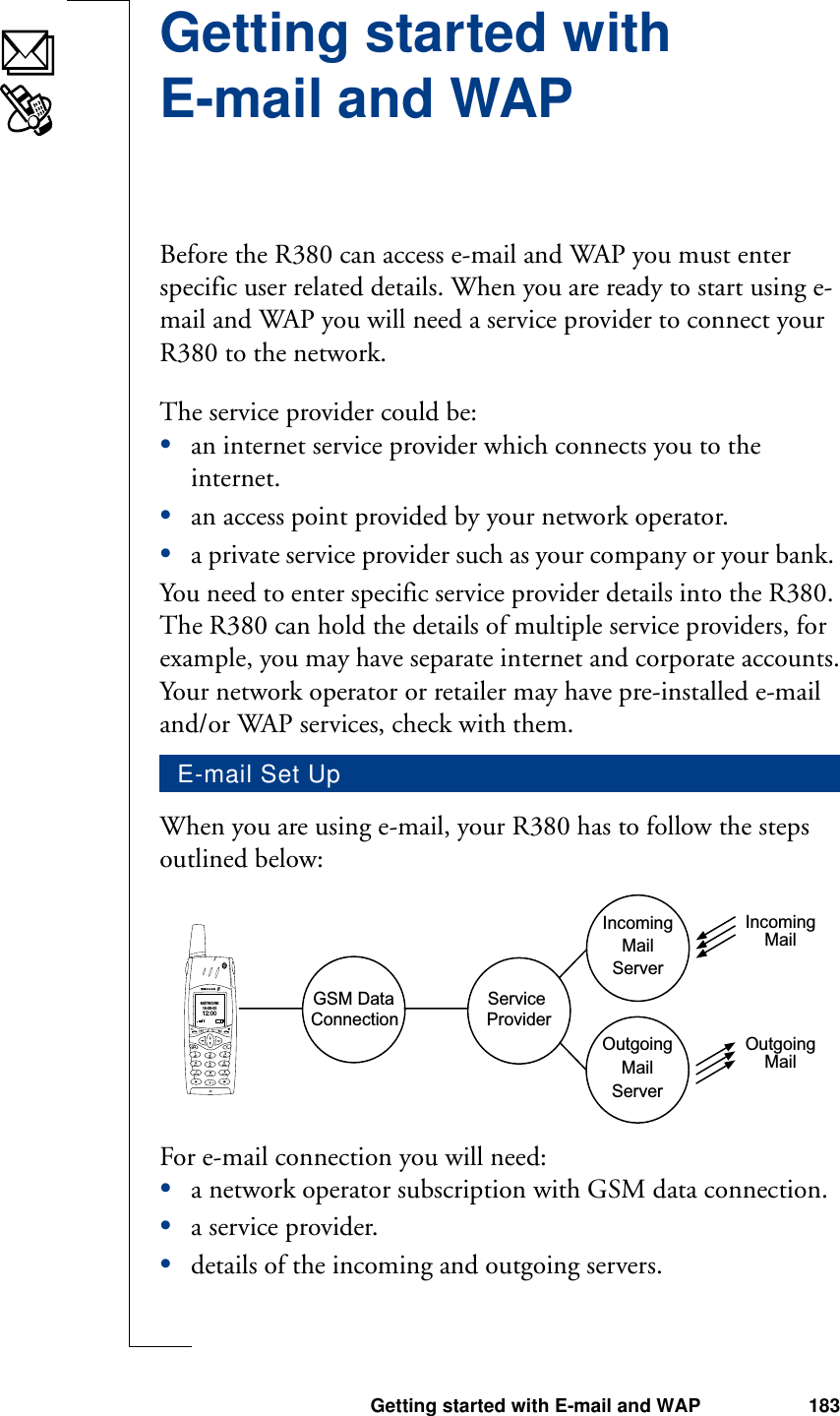 Getting started with E-mail and WAP 183Getting started with E-mail and WAPBefore the R380 can access e-mail and WAP you must enter specific user related details. When you are ready to start using e-mail and WAP you will need a service provider to connect your R380 to the network. The service provider could be:•an internet service provider which connects you to the internet.•an access point provided by your network operator.•a private service provider such as your company or your bank. You need to enter specific service provider details into the R380. The R380 can hold the details of multiple service providers, for example, you may have separate internet and corporate accounts.Your network operator or retailer may have pre-installed e-mail and/or WAP services, check with them.When you are using e-mail, your R380 has to follow the steps outlined below:For e-mail connection you will need:•a network operator subscription with GSM data connection.•a service provider.•details of the incoming and outgoing servers.E-mail Set UpGSM Data  Service ProviderConnectionIncomingMailServerMailServerOutgoingIncomingMailOutgoingMailNETWORK18-05-0012:00