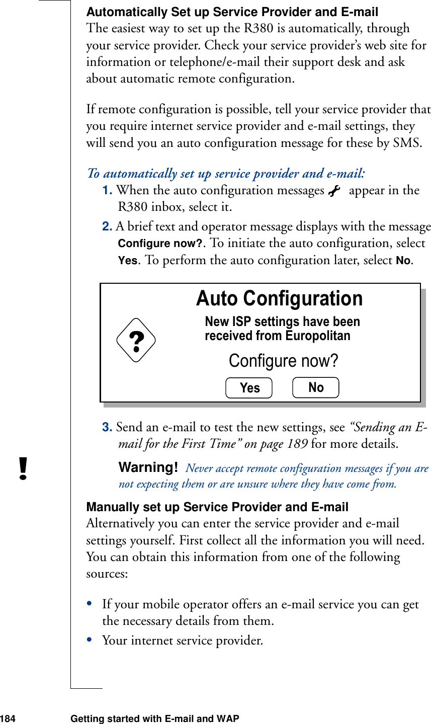 184 Getting started with E-mail and WAPAutomatically Set up Service Provider and E-mailThe easiest way to set up the R380 is automatically, through your service provider. Check your service provider’s web site for information or telephone/e-mail their support desk and ask about automatic remote configuration. If remote configuration is possible, tell your service provider that you require internet service provider and e-mail settings, they will send you an auto configuration message for these by SMS.To automatically set up service provider and e-mail:1. When the auto configuration messages   appear in the R380 inbox, select it.2. A brief text and operator message displays with the message Configure now?. To initiate the auto configuration, select Yes. To perform the auto configuration later, select No.3. Send an e-mail to test the new settings, see “Sending an E-mail for the First Time” on page 189 for more details.Warning!  Never accept remote configuration messages if you are not expecting them or are unsure where they have come from.Manually set up Service Provider and E-mailAlternatively you can enter the service provider and e-mail settings yourself. First collect all the information you will need. You can obtain this information from one of the following sources:•If your mobile operator offers an e-mail service you can get the necessary details from them. •Your internet service provider.Yes NoAuto ConfigurationNew ISP settings have beenreceived from EuropolitanConfigure now?