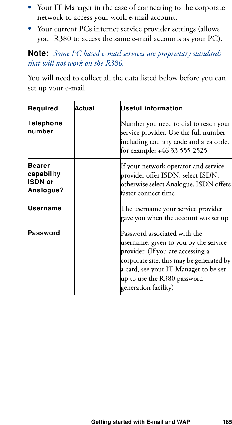 Getting started with E-mail and WAP 185•Your IT Manager in the case of connecting to the corporate network to access your work e-mail account.•Your current PCs internet service provider settings (allows your R380 to access the same e-mail accounts as your PC).Note:  Some PC based e-mail services use proprietary standards that will not work on the R380.You will need to collect all the data listed below before you can set up your e-mailRequired Actual Useful informationTelephone number Number you need to dial to reach your service provider. Use the full number including country code and area code, for example: +46 33 555 2525Bearer capabilityISDN or Analogue?If your network operator and service provider offer ISDN, select ISDN, otherwise select Analogue. ISDN offers faster connect time Username The username your service provider gave you when the account was set up Password Password associated with the username, given to you by the service provider. (If you are accessing a corporate site, this may be generated by a card, see your IT Manager to be set up to use the R380 password generation facility)