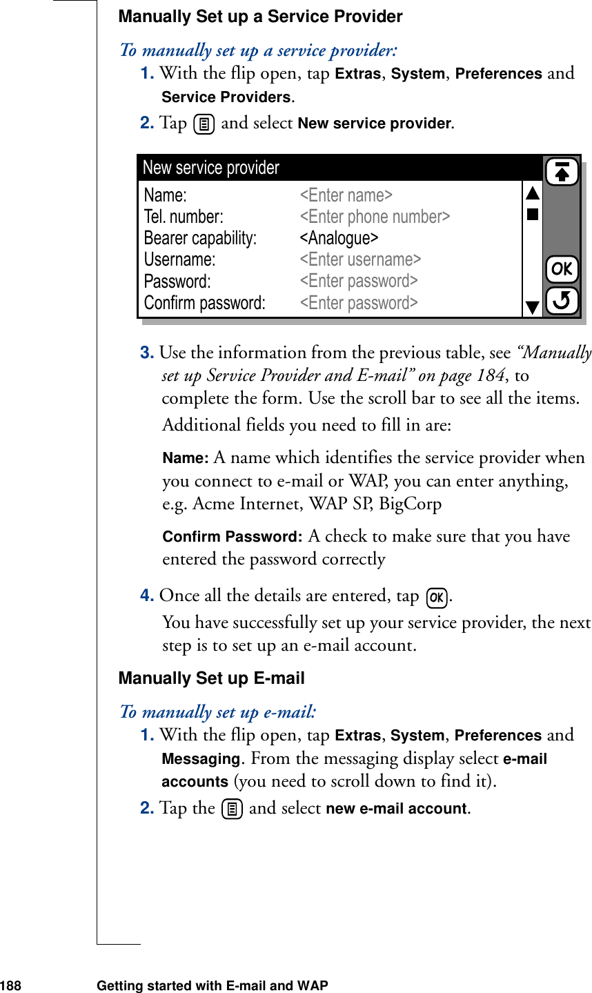 188 Getting started with E-mail and WAPManually Set up a Service ProviderTo manually set up a service provider:1. With the flip open, tap Extras, System, Preferences and Service Providers.2. Tap   and select New service provider.3. Use the information from the previous table, see “Manually set up Service Provider and E-mail” on page 184, to complete the form. Use the scroll bar to see all the items.Additional fields you need to fill in are:Name: A name which identifies the service provider when you connect to e-mail or WAP, you can enter anything, e.g. Acme Internet, WAP SP, BigCorpConfirm Password: A check to make sure that you have entered the password correctly4. Once all the details are entered, tap  .You have successfully set up your service provider, the next step is to set up an e-mail account.Manually Set up E-mailTo manually set up e-mail:1. With the flip open, tap Extras, System, Preferences and Messaging. From the messaging display select e-mail accounts (you need to scroll down to find it).2. Tap the   and select new e-mail account.New service providerName:Tel. number:Bearer capability:Username:Password:Confirm password:&lt;Enter name&gt;&lt;Enter phone number&gt;&lt;Enter password&gt;&lt;Enter password&gt;&lt;Analogue&gt;&lt;Enter username&gt;