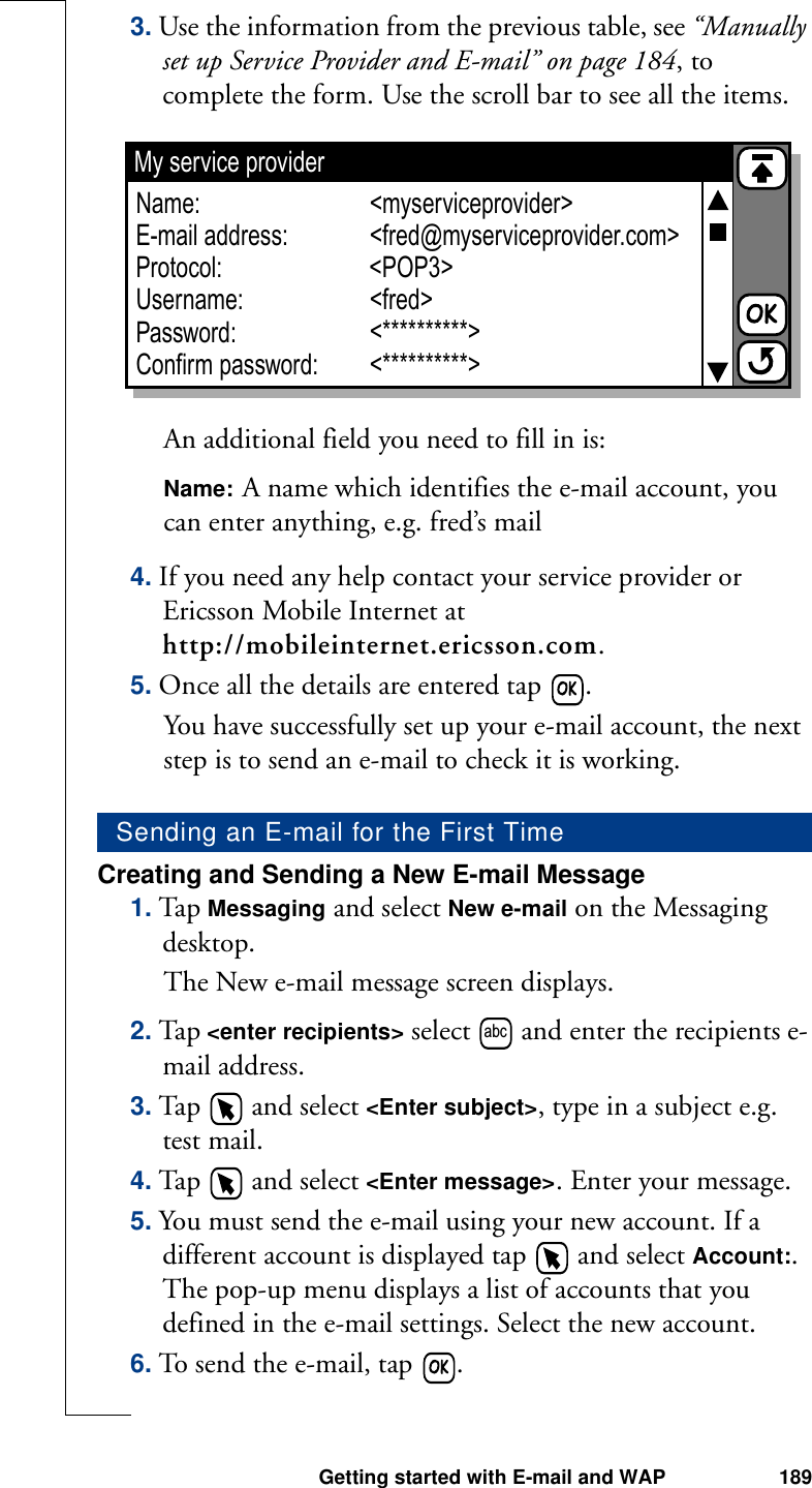 Getting started with E-mail and WAP 1893. Use the information from the previous table, see “Manually set up Service Provider and E-mail” on page 184, to complete the form. Use the scroll bar to see all the items.An additional field you need to fill in is:Name: A name which identifies the e-mail account, you can enter anything, e.g. fred’s mail4. If you need any help contact your service provider or Ericsson Mobile Internet at http://mobileinternet.ericsson.com.5. Once all the details are entered tap  .You have successfully set up your e-mail account, the next step is to send an e-mail to check it is working.Creating and Sending a New E-mail Message1. Tap Messaging and select New e-mail on the Messaging desktop. The New e-mail message screen displays.2. Tap &lt;enter recipients&gt; select   and enter the recipients e-mail address.3. Tap   and select &lt;Enter subject&gt;, type in a subject e.g. test mail.4. Tap   and select &lt;Enter message&gt;. Enter your message.5. You must send the e-mail using your new account. If a different account is displayed tap   and select Account:. The pop-up menu displays a list of accounts that you defined in the e-mail settings. Select the new account.6. To send the e-mail, tap  . Sending an E-mail for the First TimeMy service providerName:E-mail address:Protocol:Username:Password:Confirm password:&lt;myserviceprovider&gt;&lt;fred@myserviceprovider.com&gt;&lt;fred&gt;&lt;**********&gt;&lt;**********&gt;&lt;POP3&gt;abc