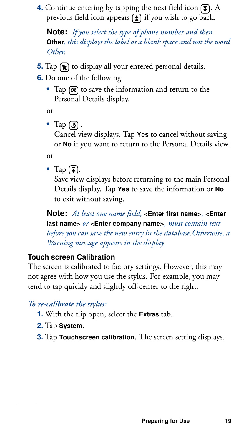 Preparing for Use 194. Continue entering by tapping the next field icon  . A previous field icon appears   if you wish to go back.Note:  If you select the type of phone number and then Other, this displays the label as a blank space and not the word Other.5. Tap   to display all your entered personal details.6. Do one of the following:•Tap   to save the information and return to the Personal Details display.or•Tap   . Cancel view displays. Tap Yes to cancel without saving or No if you want to return to the Personal Details view.or •Tap  .Save view displays before returning to the main Personal Details display. Tap Yes to save the information or No to exit without saving.Note:  At least one name field, &lt;Enter first name&gt;, &lt;Enter last name&gt; or &lt;Enter company name&gt;, must contain text before you can save the new entry in the database.Otherwise, a Warning message appears in the display.Touch screen CalibrationThe screen is calibrated to factory settings. However, this may not agree with how you use the stylus. For example, you may tend to tap quickly and slightly off-center to the right.To re-calibrate the stylus:1. With the flip open, select the Extras tab.2. Tap System.3. Ta p Touchscreen calibration. The screen setting displays.