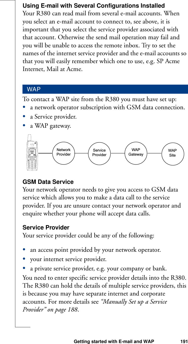 Getting started with E-mail and WAP 191Using E-mail with Several Configurations InstalledYour R380 can read mail from several e-mail accounts. When you select an e-mail account to connect to, see above, it is important that you select the service provider associated with that account. Otherwise the send mail operation may fail and you will be unable to access the remote inbox. Try to set the names of the internet service provider and the e-mail accounts so that you will easily remember which one to use, e.g. SP Acme Internet, Mail at Acme.To contact a WAP site from the R380 you must have set up:•a network operator subscription with GSM data connection.•a Service provider.•a WAP gateway.GSM Data ServiceYour network operator needs to give you access to GSM data service which allows you to make a data call to the service provider. If you are unsure contact your network operator and enquire whether your phone will accept data calls.Service ProviderYour service provider could be any of the following:•an access point provided by your network operator.•your internet service provider.•a private service provider, e.g. your company or bank.You need to enter specific service provider details into the R380. The R380 can hold the details of multiple service providers, this is because you may have separate internet and corporate accounts. For more details see “Manually Set up a Service Provider” on page 188.WAPWAPSiteWAPGatewayServiceProviderNetworkProviderNETWORK18-05-0012:00