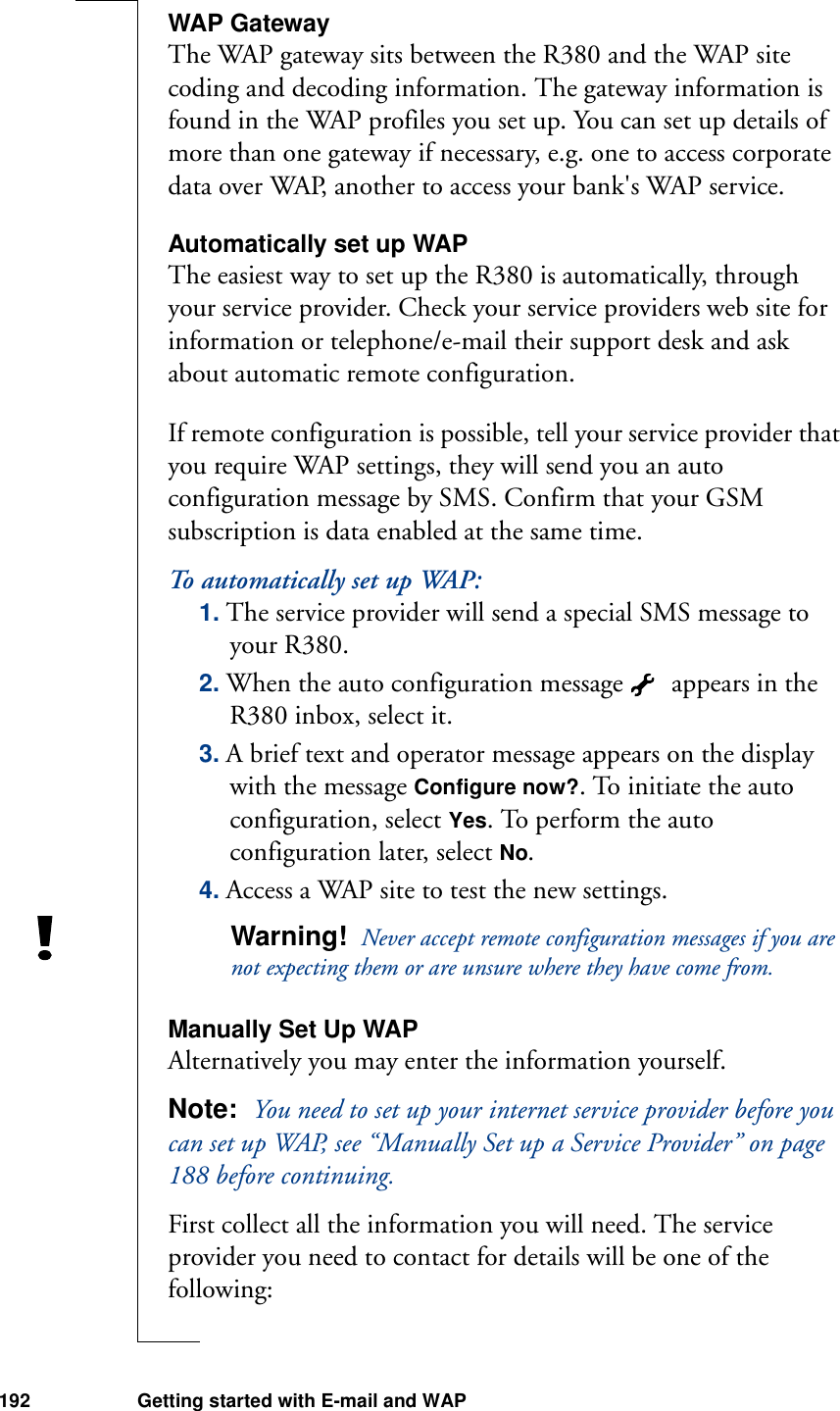 192 Getting started with E-mail and WAPWAP GatewayThe WAP gateway sits between the R380 and the WAP site coding and decoding information. The gateway information is found in the WAP profiles you set up. You can set up details of more than one gateway if necessary, e.g. one to access corporate data over WAP, another to access your bank&apos;s WAP service.Automatically set up WAPThe easiest way to set up the R380 is automatically, through your service provider. Check your service providers web site for information or telephone/e-mail their support desk and ask about automatic remote configuration. If remote configuration is possible, tell your service provider that you require WAP settings, they will send you an auto configuration message by SMS. Confirm that your GSM subscription is data enabled at the same time.To automatically set up WAP:1. The service provider will send a special SMS message to your R380.2. When the auto configuration message   appears in the R380 inbox, select it.3. A brief text and operator message appears on the display with the message Configure now?. To initiate the auto configuration, select Yes. To perform the auto configuration later, select No.4. Access a WAP site to test the new settings. Warning!  Never accept remote configuration messages if you are not expecting them or are unsure where they have come from.Manually Set Up WAPAlternatively you may enter the information yourself.Note:  You need to set up your internet service provider before you can set up WAP, see “Manually Set up a Service Provider” on page 188 before continuing.First collect all the information you will need. The service provider you need to contact for details will be one of the following: