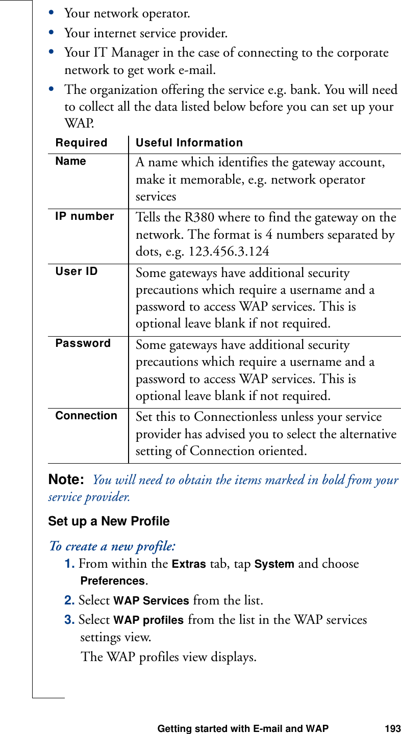 Getting started with E-mail and WAP 193•Your network operator. •Your internet service provider.•Your IT Manager in the case of connecting to the corporate network to get work e-mail.•The organization offering the service e.g. bank. You will need to collect all the data listed below before you can set up your WAP.Note:  You will need to obtain the items marked in bold from your service provider.Set up a New ProfileTo create a new profile:1. From within the Extras tab, tap System and choose Preferences.2. Select WAP Services from the list.3. Select WAP profiles from the list in the WAP services settings view. The WAP profiles view displays.Required Useful InformationName A name which identifies the gateway account, make it memorable, e.g. network operator services IP number Tells the R380 where to find the gateway on the network. The format is 4 numbers separated by dots, e.g. 123.456.3.124User ID Some gateways have additional security precautions which require a username and a password to access WAP services. This is optional leave blank if not required.Password Some gateways have additional security precautions which require a username and a password to access WAP services. This is optional leave blank if not required.Connection Set this to Connectionless unless your service provider has advised you to select the alternative setting of Connection oriented.