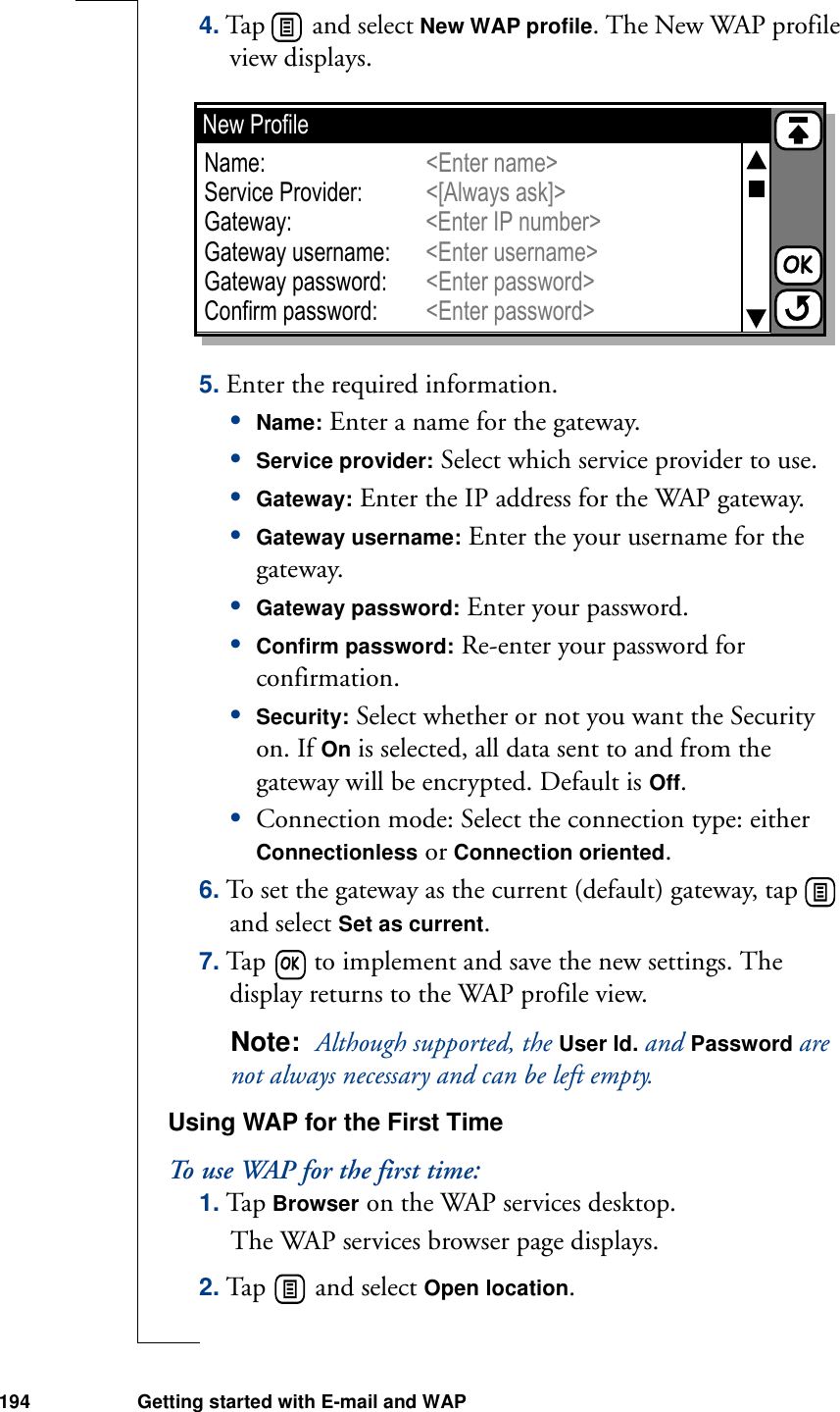 194 Getting started with E-mail and WAP4. Tap   and select New WAP profile. The New WAP profile view displays.5. Enter the required information.•Name: Enter a name for the gateway.•Service provider: Select which service provider to use.•Gateway: Enter the IP address for the WAP gateway.•Gateway username: Enter the your username for the gateway.•Gateway password: Enter your password.•Confirm password: Re-enter your password for confirmation.•Security: Select whether or not you want the Security on. If On is selected, all data sent to and from the gateway will be encrypted. Default is Off.•Connection mode: Select the connection type: either Connectionless or Connection oriented.6. To set the gateway as the current (default) gateway, tap   and select Set as current.7. Tap   to implement and save the new settings. The display returns to the WAP profile view.Note:  Although supported, the User Id. and Password are not always necessary and can be left empty.Using WAP for the First TimeTo use WAP for the first time:1. Tap Browser on the WAP services desktop. The WAP services browser page displays.2. Tap   and select Open location. New ProfileName:Service Provider:Gateway:Gateway username:Gateway password:Confirm password:&lt;Enter name&gt;&lt;[Always ask]&gt;&lt;Enter password&gt;&lt;Enter password&gt;&lt;Enter IP number&gt;&lt;Enter username&gt;