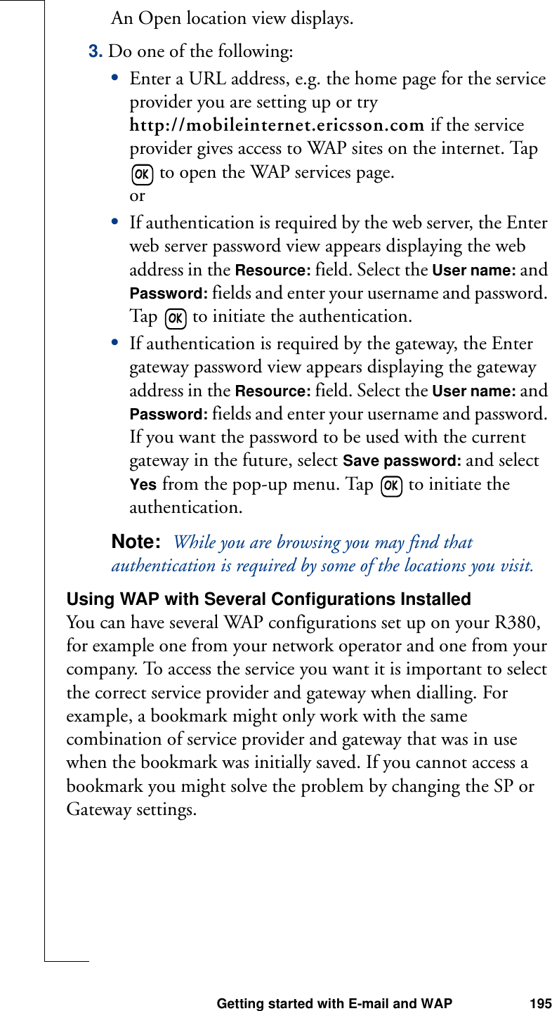 Getting started with E-mail and WAP 195An Open location view displays. 3. Do one of the following:•Enter a URL address, e.g. the home page for the service provider you are setting up or try http://mobileinternet.ericsson.com if the service provider gives access to WAP sites on the internet. Tap  to open the WAP services page. or•If authentication is required by the web server, the Enter web server password view appears displaying the web address in the Resource: field. Select the User name: and Password: fields and enter your username and password. Tap   to initiate the authentication.•If authentication is required by the gateway, the Enter gateway password view appears displaying the gateway address in the Resource: field. Select the User name: and Password: fields and enter your username and password. If you want the password to be used with the current gateway in the future, select Save password: and select Yes from the pop-up menu. Tap   to initiate the authentication.Note:  While you are browsing you may find that authentication is required by some of the locations you visit.Using WAP with Several Configurations InstalledYou can have several WAP configurations set up on your R380, for example one from your network operator and one from your company. To access the service you want it is important to select the correct service provider and gateway when dialling. For example, a bookmark might only work with the same combination of service provider and gateway that was in use when the bookmark was initially saved. If you cannot access a bookmark you might solve the problem by changing the SP or Gateway settings. 