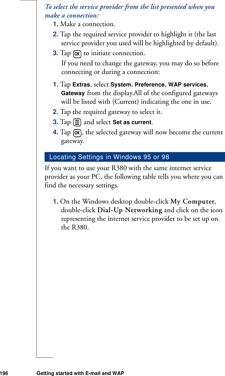 196 Getting started with E-mail and WAPTo select the service provider from the list presented when you make a connection:1. Make a connection.2. Tap the required service provider to highlight it (the last service provider you used will be highlighted by default).3. Tap   to initiate connection.If you need to change the gateway, you may do so before connecting or during a connection:1. Tap Extras, select System, Preference, WAP services, Gateway from the display.All of the configured gateways will be listed with (Current) indicating the one in use. 2. Tap the required gateway to select it. 3. Tap   and select Set as current. 4. Tap  , the selected gateway will now become the current gateway.If you want to use your R380 with the same internet service provider as your PC, the following table tells you where you can find the necessary settings.1. On the Windows desktop double-click My Computer, double-click Dial-Up Networking and click on the icon representing the internet service provider to be set up on the R380.Locating Settings in Windows 95 or 98