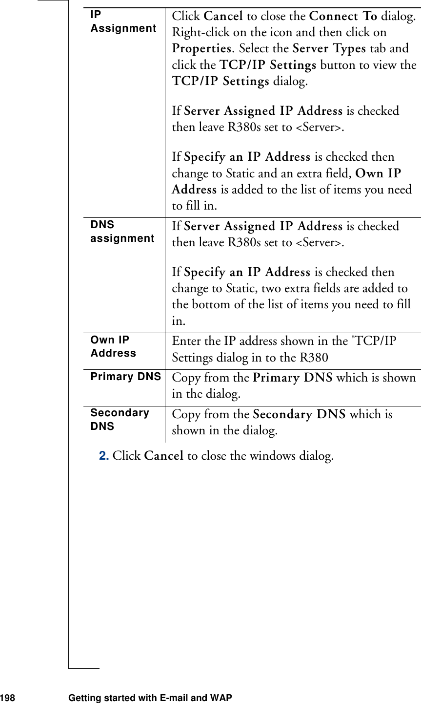 198 Getting started with E-mail and WAP2. Click Cancel to close the windows dialog.IP Assignment Click Cancel to close the Connect To dialog. Right-click on the icon and then click on Properties. Select the Server Types tab and click the TCP/IP Settings button to view the TCP/IP Settings dialog.If Server Assigned IP Address is checked then leave R380s set to &lt;Server&gt;.If Specify an IP Address is checked then change to Static and an extra field, Own IP Address is added to the list of items you need to fill in.DNS assignment If Server Assigned IP Address is checked then leave R380s set to &lt;Server&gt;.If Specify an IP Address is checked then change to Static, two extra fields are added to the bottom of the list of items you need to fill in.Own IP Address Enter the IP address shown in the &apos;TCP/IP Settings dialog in to the R380Primary DNS Copy from the Primary DNS which is shown in the dialog.Secondary DNS Copy from the Secondary DNS which is shown in the dialog.
