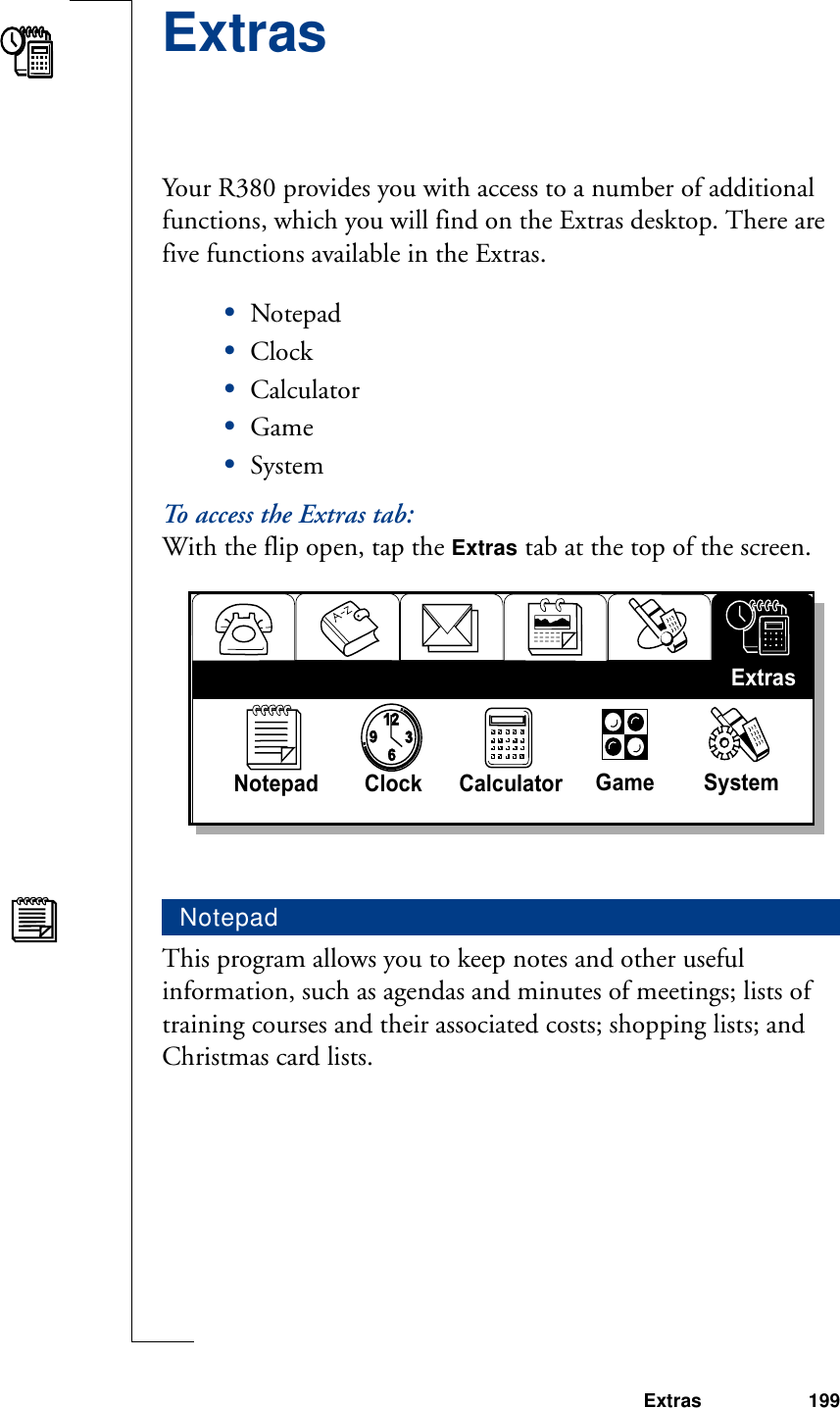 Extras 199ExtrasYour R380 provides you with access to a number of additional functions, which you will find on the Extras desktop. There are five functions available in the Extras.•Notepad•Clock•Calculator•Game•SystemTo access the Extras tab:With the flip open, tap the Extras tab at the top of the screen.This program allows you to keep notes and other useful information, such as agendas and minutes of meetings; lists of training courses and their associated costs; shopping lists; and Christmas card lists. Notepad93126Notepad Clock Calculator  Game SystemExtras