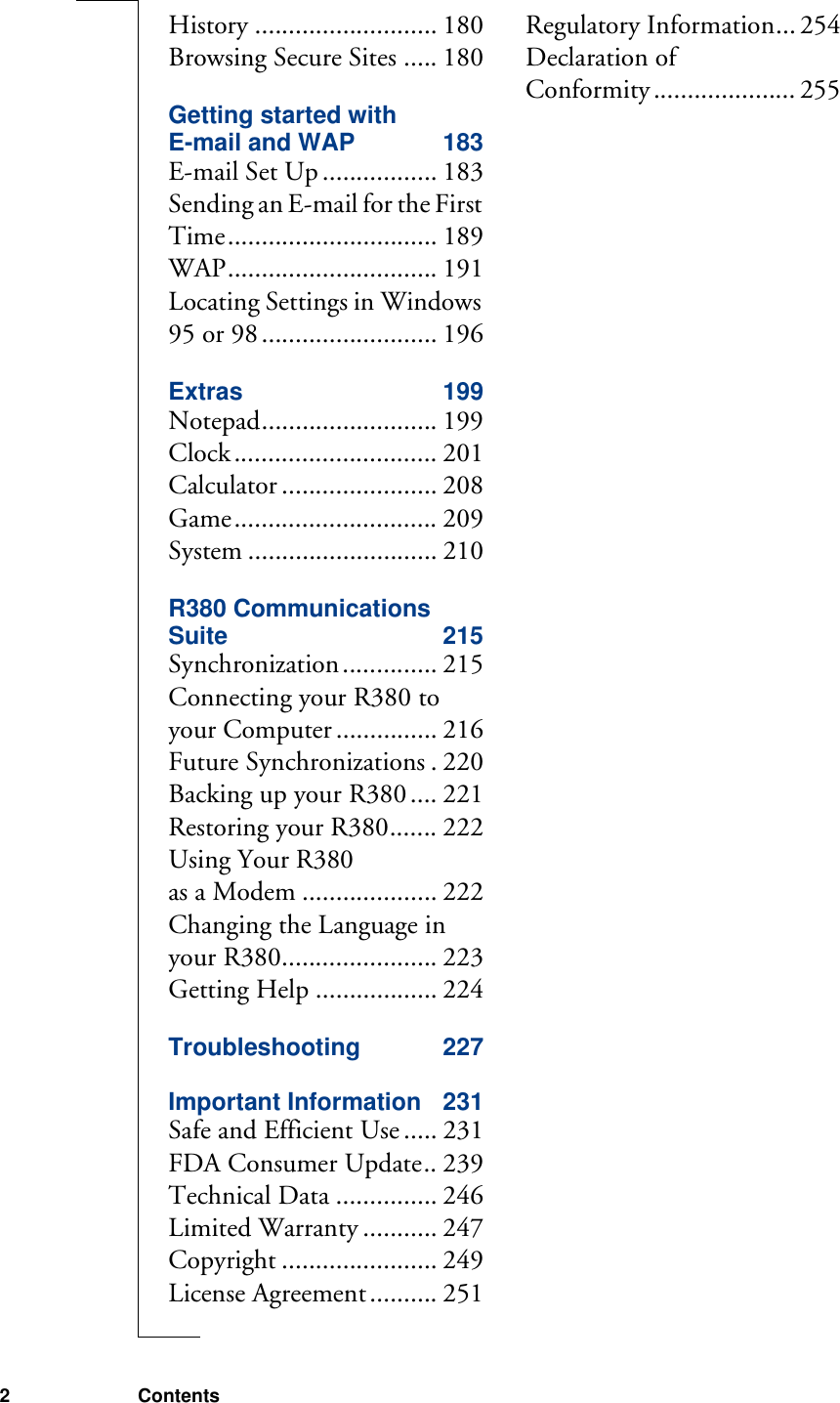 2 ContentsHistory ........................... 180Browsing Secure Sites ..... 180Getting started with E-mail and WAP 183E-mail Set Up ................. 183Sending an E-mail for the First Time............................... 189WAP............................... 191Locating Settings in Windows 95 or 98.......................... 196Extras 199Notepad.......................... 199Clock.............................. 201Calculator ....................... 208Game.............................. 209System ............................ 210R380 Communications Suite 215Synchronization.............. 215Connecting your R380 to your Computer ............... 216Future Synchronizations . 220Backing up your R380 .... 221Restoring your R380....... 222Using Your R380 as a Modem .................... 222Changing the Language in your R380....................... 223Getting Help .................. 224Troubleshooting 227Important Information 231Safe and Efficient Use ..... 231FDA Consumer Update.. 239Technical Data ............... 246Limited Warranty ........... 247Copyright ....................... 249License Agreement .......... 251Regulatory Information... 254Declaration of Conformity ..................... 255