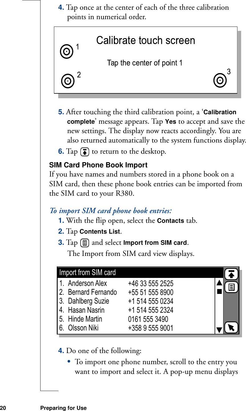 20 Preparing for Use4. Tap once at the center of each of the three calibration points in numerical order. 5. After touching the third calibration point, a ‘Calibration complete’ message appears. Tap Yes to accept and save the new settings. The display now reacts accordingly. You are also returned automatically to the system functions display.6. Tap   to return to the desktop.SIM Card Phone Book ImportIf you have names and numbers stored in a phone book on a SIM card, then these phone book entries can be imported from the SIM card to your R380.To import SIM card phone book entries:1. With the flip open, select the Contacts tab.2. Tap Contents List.3. Tap   and select Import from SIM card. The Import from SIM card view displays.4. Do one of the following:•To import one phone number, scroll to the entry you want to import and select it. A pop-up menu displays Import from SIM cardAnderson AlexBernard FernandoDahlberg SuzieHasan NasrinHinde MartinOlsson Niki+46 33 555 2525+55 51 555 8900+1 514 555 0234+1 514 555 23240161 555 3490+358 9 555 90011.2.3.4.5.6.