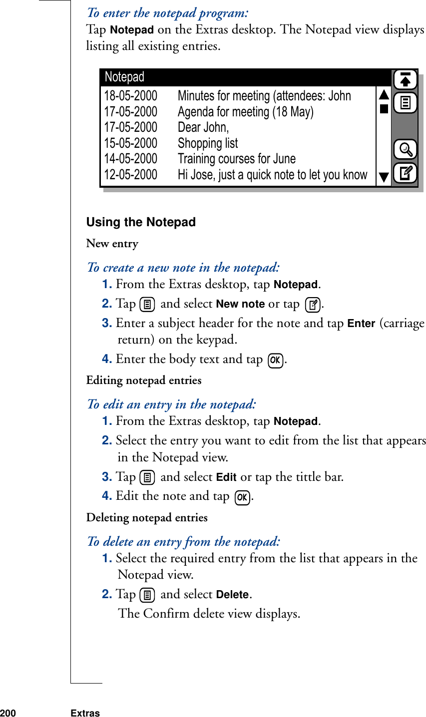 200 ExtrasTo enter the notepad program:Ta p  Notepad on the Extras desktop. The Notepad view displays listing all existing entries.Using the NotepadNew entryTo create a new note in the notepad:1. From the Extras desktop, tap Notepad.2. Tap   and select New note or tap  .3. Enter a subject header for the note and tap Enter (carriage return) on the keypad.4. Enter the body text and tap  .Editing notepad entriesTo edit an entry in the notepad:1. From the Extras desktop, tap Notepad.2. Select the entry you want to edit from the list that appears in the Notepad view.3. Tap   and select Edit or tap the tittle bar.4. Edit the note and tap  .Deleting notepad entriesTo delete an entry from the notepad:1. Select the required entry from the list that appears in the Notepad view.2. Tap   and select Delete. The Confirm delete view displays.Notepad18-05-200017-05-200017-05-200015-05-200014-05-200012-05-2000Minutes for meeting (attendees: JohnAgenda for meeting (18 May)Dear John,Shopping listTraining courses for JuneHi Jose, just a quick note to let you know