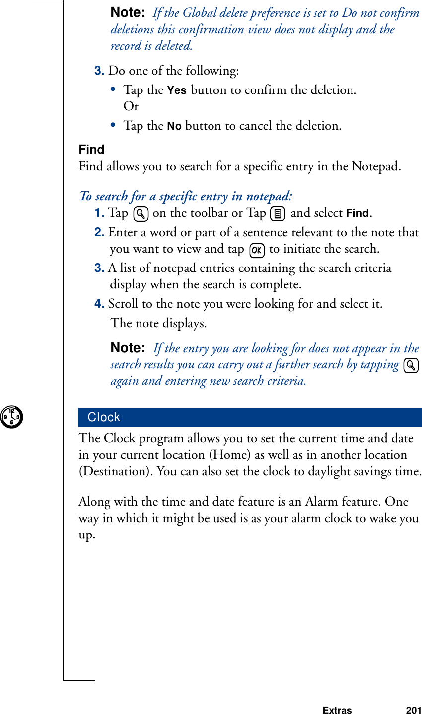 Extras 201Note:  If the Global delete preference is set to Do not confirm deletions this confirmation view does not display and the record is deleted.3. Do one of the following:•Tap th e Yes button to confirm the deletion.Or•Tap th e No button to cancel the deletion.FindFind allows you to search for a specific entry in the Notepad.To search for a specific entry in notepad:1. Tap  on the toolbar or Tap   and select Find.2. Enter a word or part of a sentence relevant to the note that you want to view and tap   to initiate the search.3. A list of notepad entries containing the search criteria display when the search is complete. 4. Scroll to the note you were looking for and select it.The note displays.Note:  If the entry you are looking for does not appear in the search results you can carry out a further search by tapping   again and entering new search criteria.The Clock program allows you to set the current time and date in your current location (Home) as well as in another location (Destination). You can also set the clock to daylight savings time.Along with the time and date feature is an Alarm feature. One way in which it might be used is as your alarm clock to wake you up.Clock93126